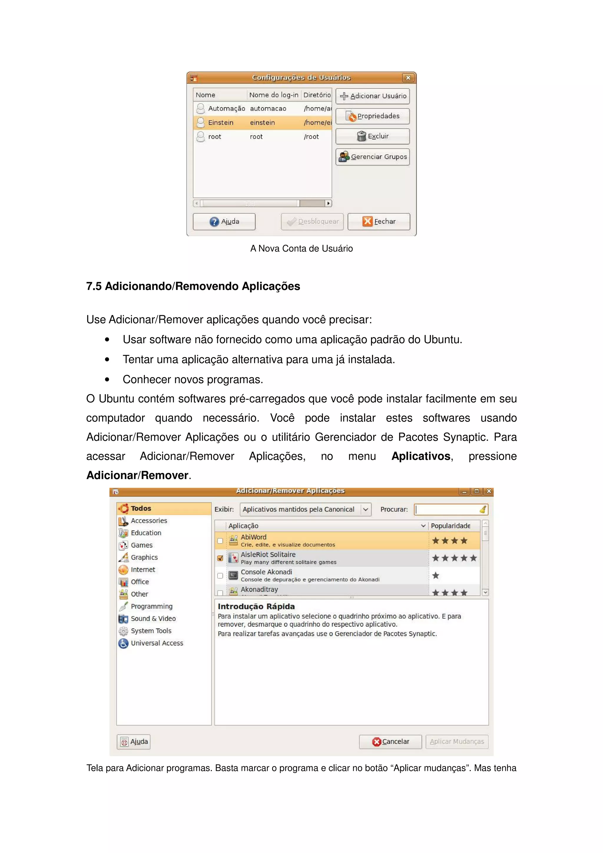 A Nova Conta de Usuário



7.5 Adicionando/Removendo Aplicações

Use Adicionar/Remover aplicações quando você precisar:
    •   Usar software não fornecido como uma aplicação padrão do Ubuntu.
    •   Tentar uma aplicação alternativa para uma já instalada.
    •   Conhecer novos programas.
O Ubuntu contém softwares pré-carregados que você pode instalar facilmente em seu
computador quando necessário. Você pode instalar estes softwares usando
Adicionar/Remover Aplicações ou o utilitário Gerenciador de Pacotes Synaptic. Para
acessar     Adicionar/Remover         Aplicações,      no     menu      Aplicativos,      pressione
Adicionar/Remover.




Tela para Adicionar programas. Basta marcar o programa e clicar no botão “Aplicar mudanças”. Mas tenha
 