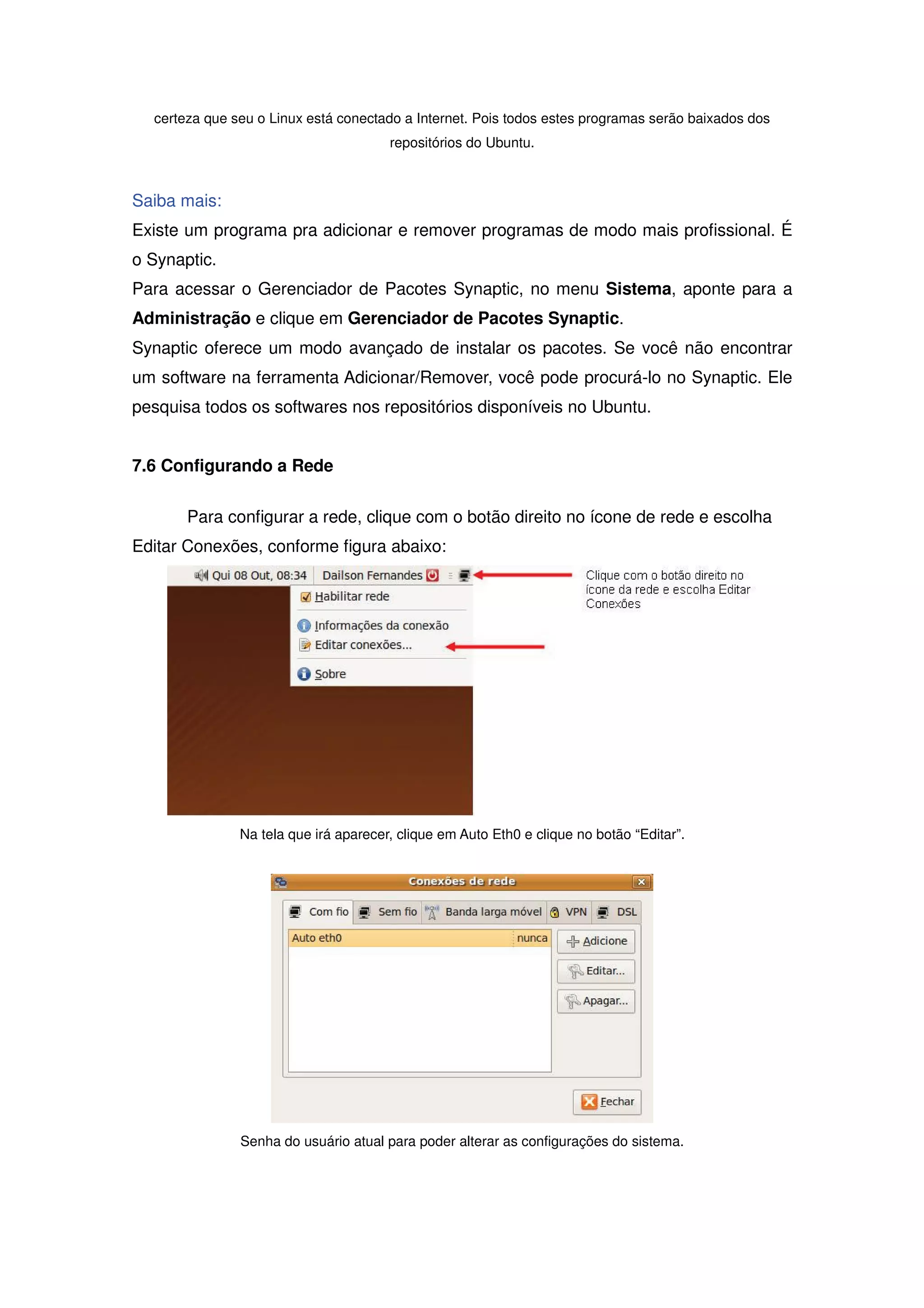 certeza que seu o Linux está conectado a Internet. Pois todos estes programas serão baixados dos
                                       repositórios do Ubuntu.



Saiba mais:
Existe um programa pra adicionar e remover programas de modo mais profissional. É
o Synaptic.
Para acessar o Gerenciador de Pacotes Synaptic, no menu Sistema, aponte para a
Administração e clique em Gerenciador de Pacotes Synaptic.
Synaptic oferece um modo avançado de instalar os pacotes. Se você não encontrar
um software na ferramenta Adicionar/Remover, você pode procurá-lo no Synaptic. Ele
pesquisa todos os softwares nos repositórios disponíveis no Ubuntu.


7.6 Configurando a Rede

       Para configurar a rede, clique com o botão direito no ícone de rede e escolha
Editar Conexões, conforme figura abaixo:




               Na tela que irá aparecer, clique em Auto Eth0 e clique no botão “Editar”.




               Senha do usuário atual para poder alterar as configurações do sistema.
 