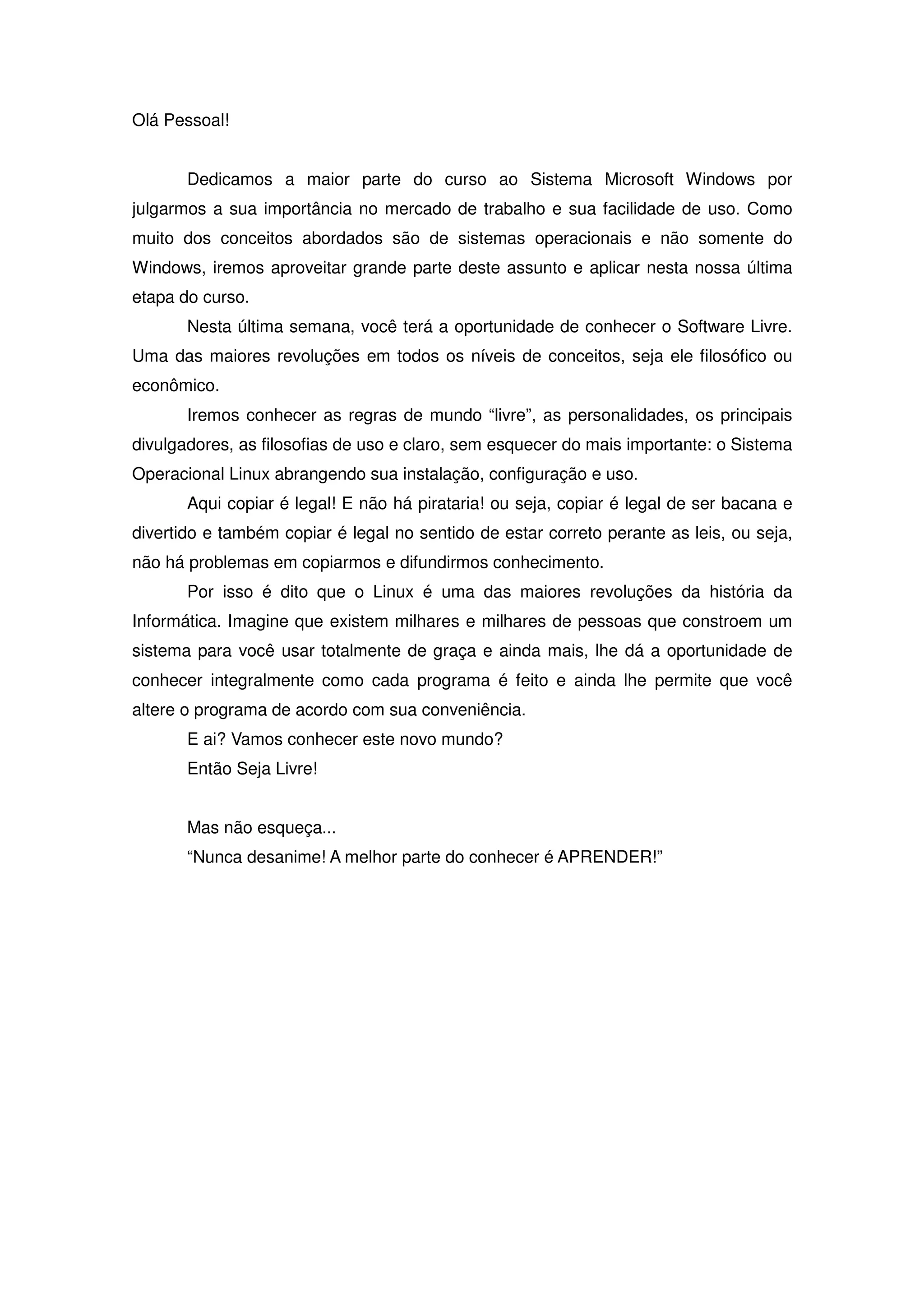 Olá Pessoal!


       Dedicamos a maior parte do curso ao Sistema Microsoft Windows por
julgarmos a sua importância no mercado de trabalho e sua facilidade de uso. Como
muito dos conceitos abordados são de sistemas operacionais e não somente do
Windows, iremos aproveitar grande parte deste assunto e aplicar nesta nossa última
etapa do curso.
       Nesta última semana, você terá a oportunidade de conhecer o Software Livre.
Uma das maiores revoluções em todos os níveis de conceitos, seja ele filosófico ou
econômico.
       Iremos conhecer as regras de mundo “livre”, as personalidades, os principais
divulgadores, as filosofias de uso e claro, sem esquecer do mais importante: o Sistema
Operacional Linux abrangendo sua instalação, configuração e uso.
       Aqui copiar é legal! E não há pirataria! ou seja, copiar é legal de ser bacana e
divertido e também copiar é legal no sentido de estar correto perante as leis, ou seja,
não há problemas em copiarmos e difundirmos conhecimento.
       Por isso é dito que o Linux é uma das maiores revoluções da história da
Informática. Imagine que existem milhares e milhares de pessoas que constroem um
sistema para você usar totalmente de graça e ainda mais, lhe dá a oportunidade de
conhecer integralmente como cada programa é feito e ainda lhe permite que você
altere o programa de acordo com sua conveniência.
       E ai? Vamos conhecer este novo mundo?
       Então Seja Livre!


       Mas não esqueça...
       “Nunca desanime! A melhor parte do conhecer é APRENDER!”
 