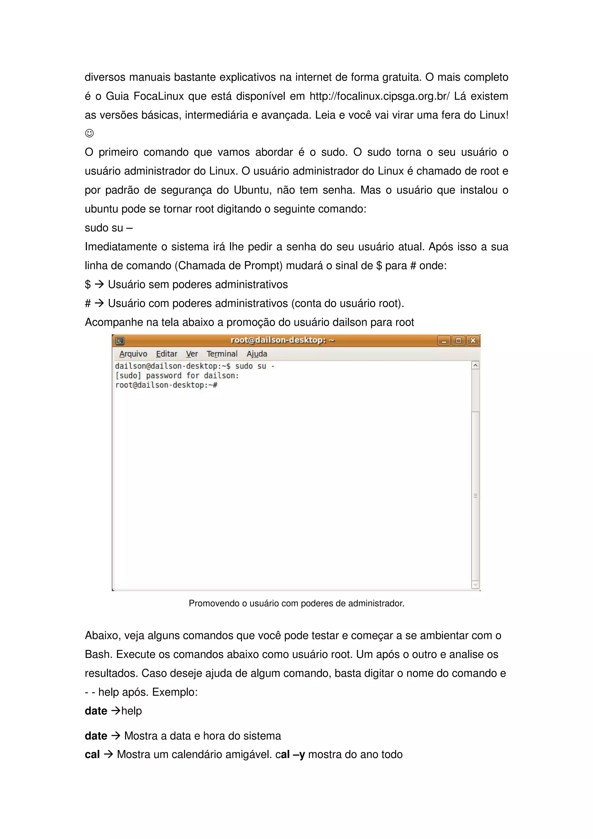 diversos manuais bastante explicativos na internet de forma gratuita. O mais completo
é o Guia FocaLinux que está disponível em http://focalinux.cipsga.org.br/ Lá existem
as versões básicas, intermediária e avançada. Leia e você vai virar uma fera do Linux!
-
O primeiro comando que vamos abordar é o sudo. O sudo torna o seu usuário o
usuário administrador do Linux. O usuário administrador do Linux é chamado de root e
por padrão de segurança do Ubuntu, não tem senha. Mas o usuário que instalou o
ubuntu pode se tornar root digitando o seguinte comando:
sudo su –
Imediatamente o sistema irá lhe pedir a senha do seu usuário atual. Após isso a sua
linha de comando (Chamada de Prompt) mudará o sinal de $ para # onde:
$ Æ Usuário sem poderes administrativos
# Æ Usuário com poderes administrativos (conta do usuário root).
Acompanhe na tela abaixo a promoção do usuário dailson para root




                     Promovendo o usuário com poderes de administrador.


Abaixo, veja alguns comandos que você pode testar e começar a se ambientar com o
Bash. Execute os comandos abaixo como usuário root. Um após o outro e analise os
resultados. Caso deseje ajuda de algum comando, basta digitar o nome do comando e
- - help após. Exemplo:
date Æhelp

date Æ Mostra a data e hora do sistema
cal Æ Mostra um calendário amigável. cal –y mostra do ano todo
 