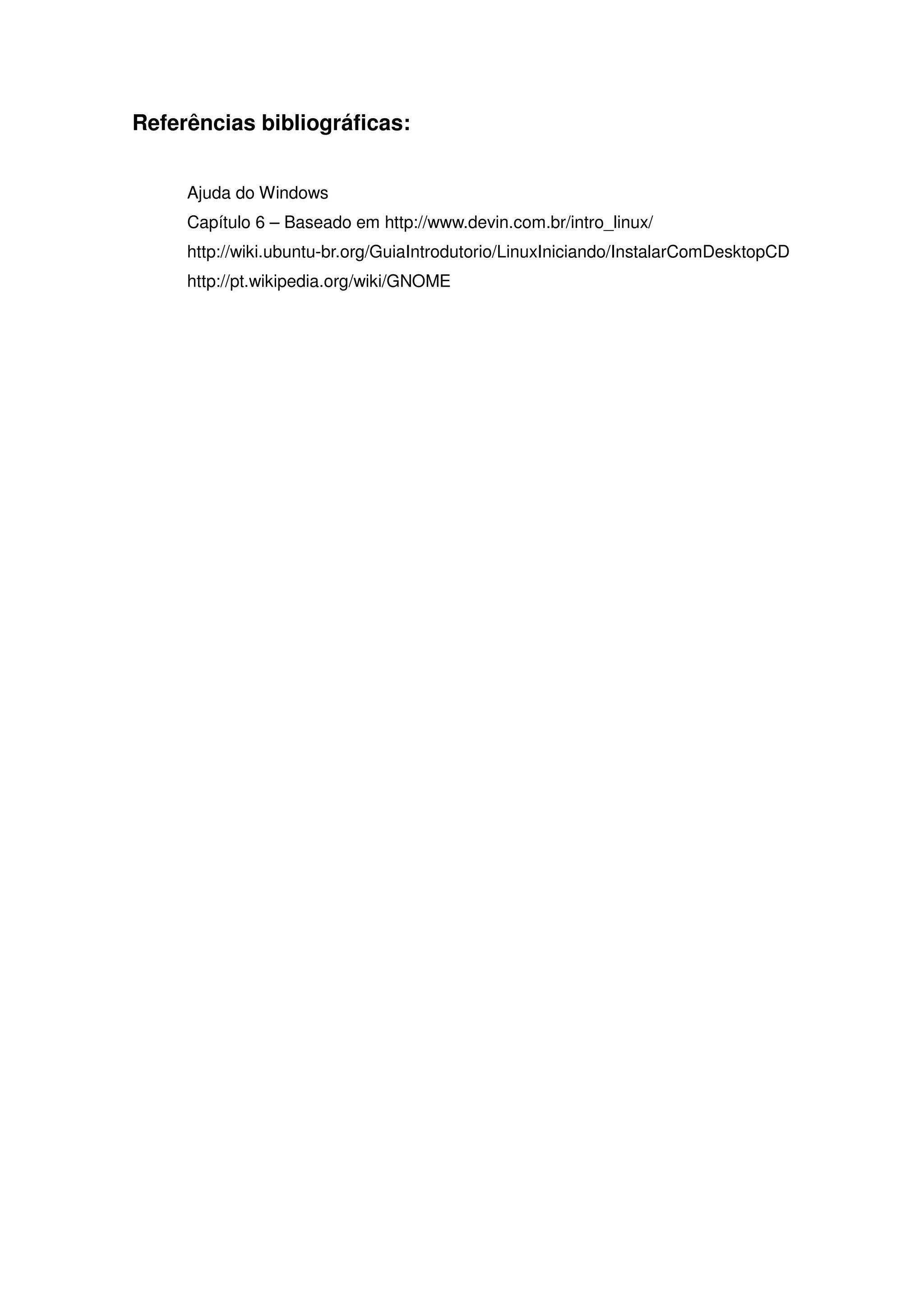 Referências bibliográficas:


     Ajuda do Windows
     Capítulo 6 – Baseado em http://www.devin.com.br/intro_linux/
     http://wiki.ubuntu-br.org/GuiaIntrodutorio/LinuxIniciando/InstalarComDesktopCD
     http://pt.wikipedia.org/wiki/GNOME
 
