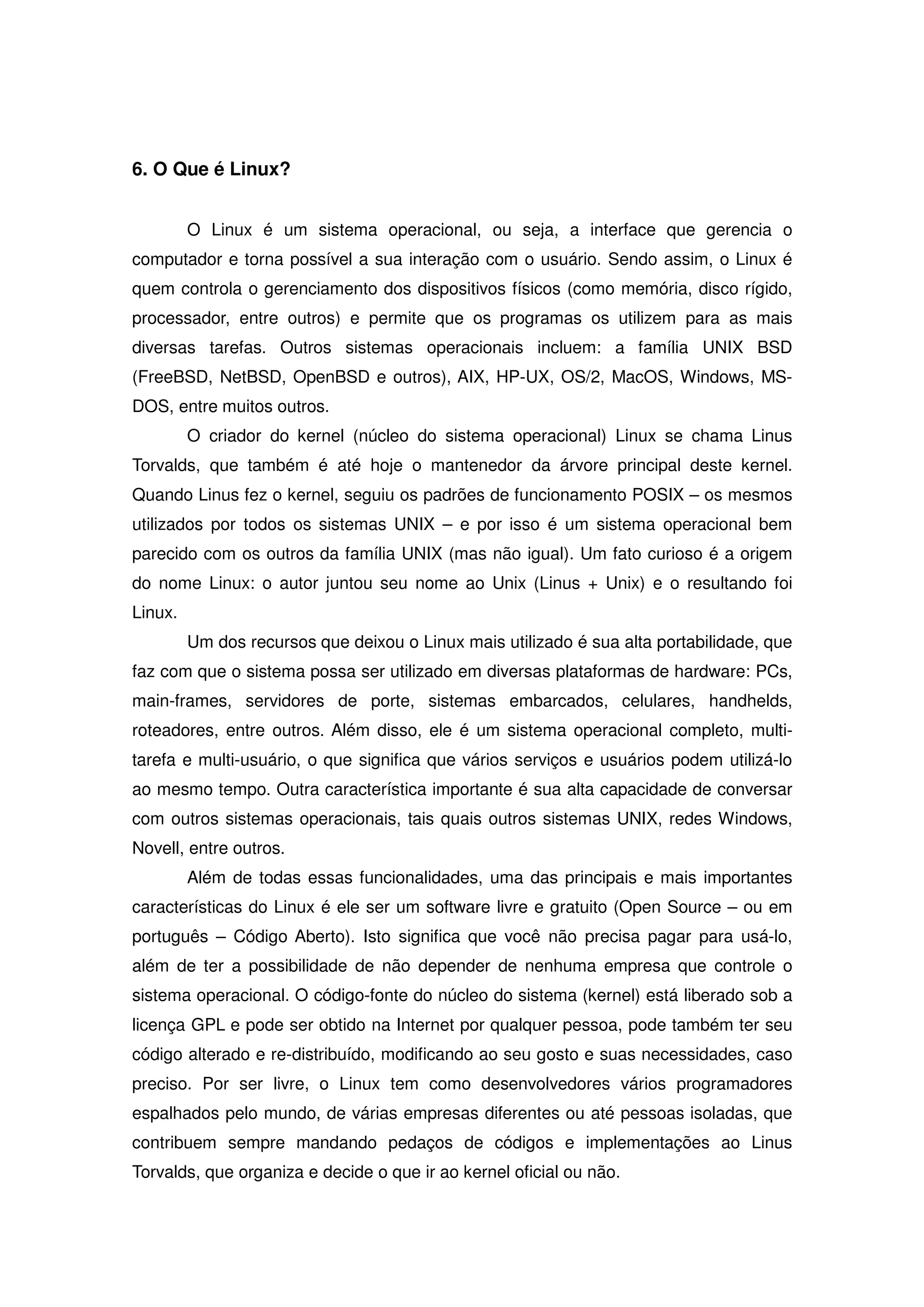 6. O Que é Linux?


         O Linux é um sistema operacional, ou seja, a interface que gerencia o
computador e torna possível a sua interação com o usuário. Sendo assim, o Linux é
quem controla o gerenciamento dos dispositivos físicos (como memória, disco rígido,
processador, entre outros) e permite que os programas os utilizem para as mais
diversas tarefas. Outros sistemas operacionais incluem: a família UNIX BSD
(FreeBSD, NetBSD, OpenBSD e outros), AIX, HP-UX, OS/2, MacOS, Windows, MS-
DOS, entre muitos outros.
         O criador do kernel (núcleo do sistema operacional) Linux se chama Linus
Torvalds, que também é até hoje o mantenedor da árvore principal deste kernel.
Quando Linus fez o kernel, seguiu os padrões de funcionamento POSIX – os mesmos
utilizados por todos os sistemas UNIX – e por isso é um sistema operacional bem
parecido com os outros da família UNIX (mas não igual). Um fato curioso é a origem
do nome Linux: o autor juntou seu nome ao Unix (Linus + Unix) e o resultando foi
Linux.
         Um dos recursos que deixou o Linux mais utilizado é sua alta portabilidade, que
faz com que o sistema possa ser utilizado em diversas plataformas de hardware: PCs,
main-frames, servidores de porte, sistemas embarcados, celulares, handhelds,
roteadores, entre outros. Além disso, ele é um sistema operacional completo, multi-
tarefa e multi-usuário, o que significa que vários serviços e usuários podem utilizá-lo
ao mesmo tempo. Outra característica importante é sua alta capacidade de conversar
com outros sistemas operacionais, tais quais outros sistemas UNIX, redes Windows,
Novell, entre outros.
         Além de todas essas funcionalidades, uma das principais e mais importantes
características do Linux é ele ser um software livre e gratuito (Open Source – ou em
português – Código Aberto). Isto significa que você não precisa pagar para usá-lo,
além de ter a possibilidade de não depender de nenhuma empresa que controle o
sistema operacional. O código-fonte do núcleo do sistema (kernel) está liberado sob a
licença GPL e pode ser obtido na Internet por qualquer pessoa, pode também ter seu
código alterado e re-distribuído, modificando ao seu gosto e suas necessidades, caso
preciso. Por ser livre, o Linux tem como desenvolvedores vários programadores
espalhados pelo mundo, de várias empresas diferentes ou até pessoas isoladas, que
contribuem sempre mandando pedaços de códigos e implementações ao Linus
Torvalds, que organiza e decide o que ir ao kernel oficial ou não.
 