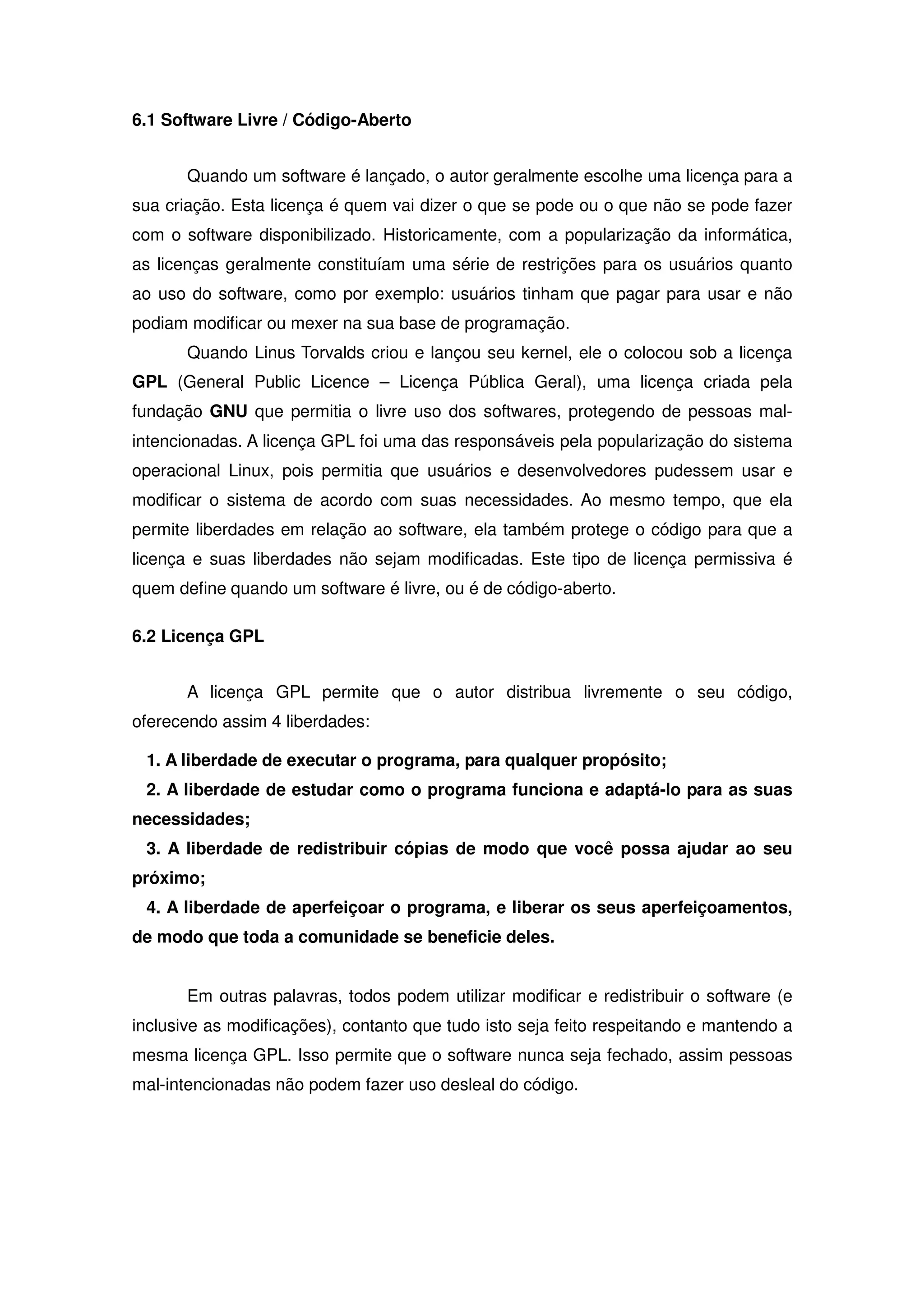6.1 Software Livre / Código-Aberto


       Quando um software é lançado, o autor geralmente escolhe uma licença para a
sua criação. Esta licença é quem vai dizer o que se pode ou o que não se pode fazer
com o software disponibilizado. Historicamente, com a popularização da informática,
as licenças geralmente constituíam uma série de restrições para os usuários quanto
ao uso do software, como por exemplo: usuários tinham que pagar para usar e não
podiam modificar ou mexer na sua base de programação.
       Quando Linus Torvalds criou e lançou seu kernel, ele o colocou sob a licença
GPL (General Public Licence – Licença Pública Geral), uma licença criada pela
fundação GNU que permitia o livre uso dos softwares, protegendo de pessoas mal-
intencionadas. A licença GPL foi uma das responsáveis pela popularização do sistema
operacional Linux, pois permitia que usuários e desenvolvedores pudessem usar e
modificar o sistema de acordo com suas necessidades. Ao mesmo tempo, que ela
permite liberdades em relação ao software, ela também protege o código para que a
licença e suas liberdades não sejam modificadas. Este tipo de licença permissiva é
quem define quando um software é livre, ou é de código-aberto.

6.2 Licença GPL


       A licença GPL permite que o autor distribua livremente o seu código,
oferecendo assim 4 liberdades:

 1. A liberdade de executar o programa, para qualquer propósito;
 2. A liberdade de estudar como o programa funciona e adaptá-lo para as suas
necessidades;
 3. A liberdade de redistribuir cópias de modo que você possa ajudar ao seu
próximo;
 4. A liberdade de aperfeiçoar o programa, e liberar os seus aperfeiçoamentos,
de modo que toda a comunidade se beneficie deles.


       Em outras palavras, todos podem utilizar modificar e redistribuir o software (e
inclusive as modificações), contanto que tudo isto seja feito respeitando e mantendo a
mesma licença GPL. Isso permite que o software nunca seja fechado, assim pessoas
mal-intencionadas não podem fazer uso desleal do código.
 