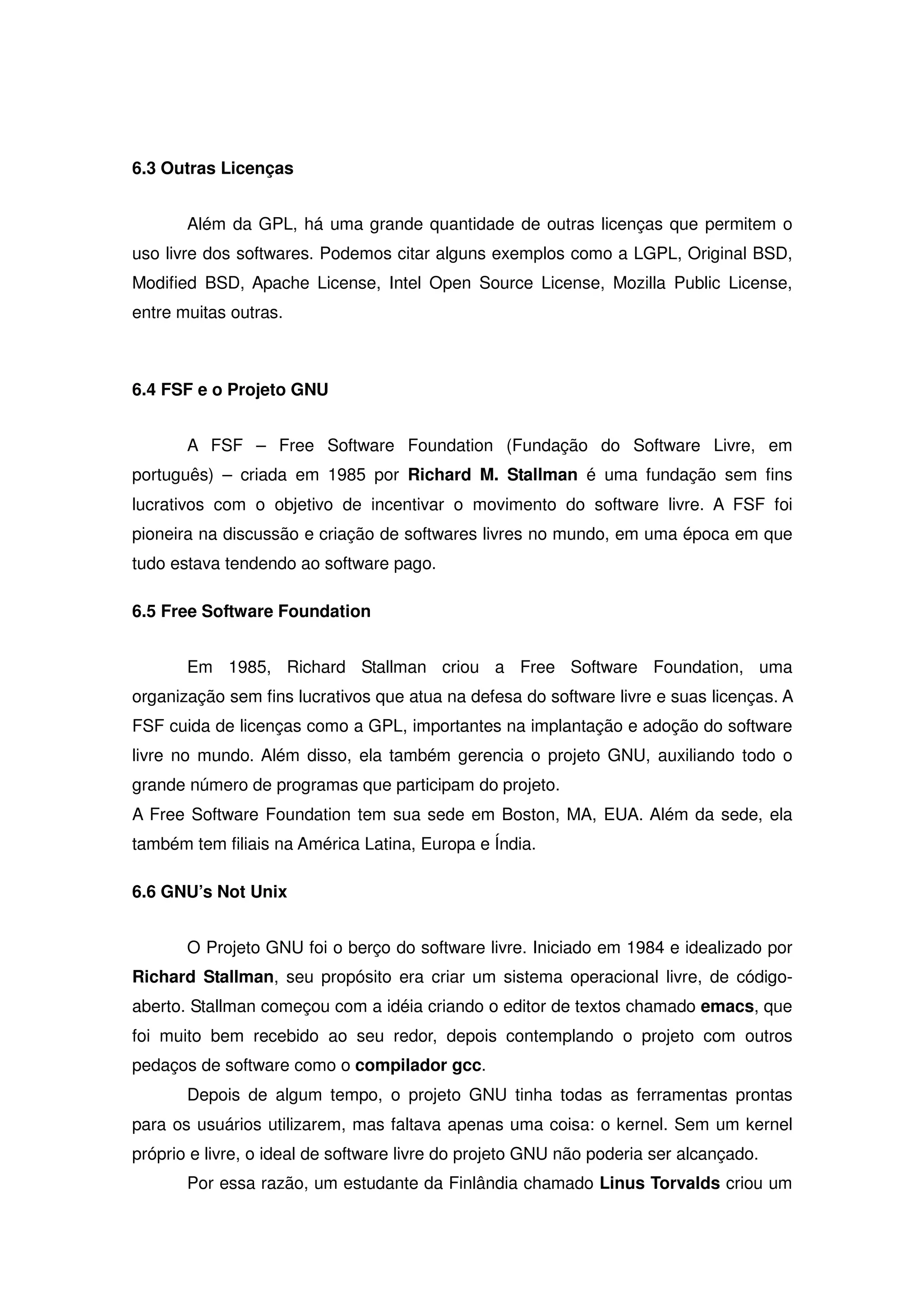 6.3 Outras Licenças


       Além da GPL, há uma grande quantidade de outras licenças que permitem o
uso livre dos softwares. Podemos citar alguns exemplos como a LGPL, Original BSD,
Modified BSD, Apache License, Intel Open Source License, Mozilla Public License,
entre muitas outras.



6.4 FSF e o Projeto GNU


       A FSF – Free Software Foundation (Fundação do Software Livre, em
português) – criada em 1985 por Richard M. Stallman é uma fundação sem fins
lucrativos com o objetivo de incentivar o movimento do software livre. A FSF foi
pioneira na discussão e criação de softwares livres no mundo, em uma época em que
tudo estava tendendo ao software pago.

6.5 Free Software Foundation


       Em 1985, Richard Stallman criou a Free Software Foundation, uma
organização sem fins lucrativos que atua na defesa do software livre e suas licenças. A
FSF cuida de licenças como a GPL, importantes na implantação e adoção do software
livre no mundo. Além disso, ela também gerencia o projeto GNU, auxiliando todo o
grande número de programas que participam do projeto.
A Free Software Foundation tem sua sede em Boston, MA, EUA. Além da sede, ela
também tem filiais na América Latina, Europa e Índia.

6.6 GNU’s Not Unix


       O Projeto GNU foi o berço do software livre. Iniciado em 1984 e idealizado por
Richard Stallman, seu propósito era criar um sistema operacional livre, de código-
aberto. Stallman começou com a idéia criando o editor de textos chamado emacs, que
foi muito bem recebido ao seu redor, depois contemplando o projeto com outros
pedaços de software como o compilador gcc.
       Depois de algum tempo, o projeto GNU tinha todas as ferramentas prontas
para os usuários utilizarem, mas faltava apenas uma coisa: o kernel. Sem um kernel
próprio e livre, o ideal de software livre do projeto GNU não poderia ser alcançado.
       Por essa razão, um estudante da Finlândia chamado Linus Torvalds criou um
 