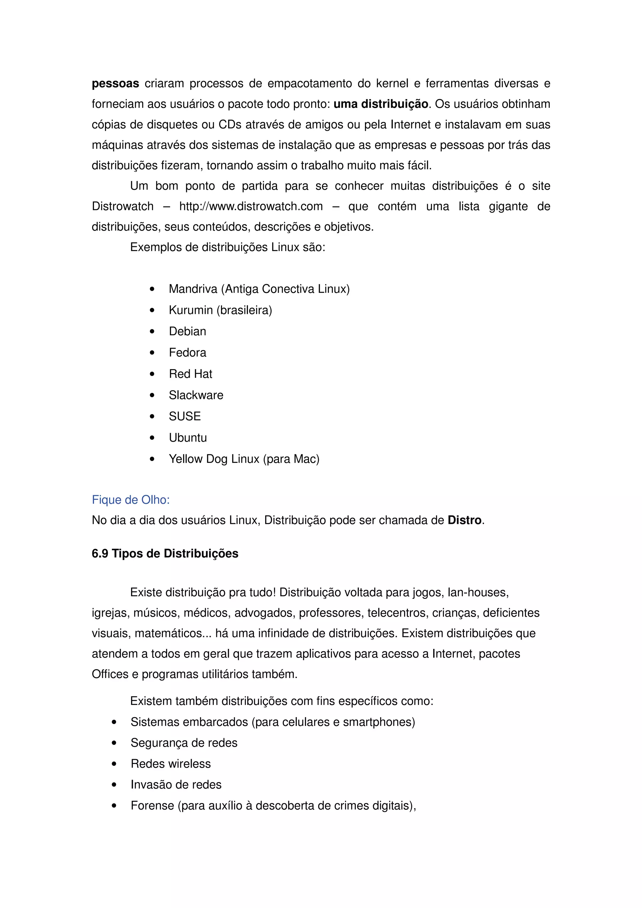 pessoas criaram processos de empacotamento do kernel e ferramentas diversas e
forneciam aos usuários o pacote todo pronto: uma distribuição. Os usuários obtinham
cópias de disquetes ou CDs através de amigos ou pela Internet e instalavam em suas
máquinas através dos sistemas de instalação que as empresas e pessoas por trás das
distribuições fizeram, tornando assim o trabalho muito mais fácil.
       Um bom ponto de partida para se conhecer muitas distribuições é o site
Distrowatch – http://www.distrowatch.com – que contém uma lista gigante de
distribuições, seus conteúdos, descrições e objetivos.
       Exemplos de distribuições Linux são:


           •   Mandriva (Antiga Conectiva Linux)
           •   Kurumin (brasileira)
           •   Debian
           •   Fedora
           •   Red Hat
           •   Slackware
           •   SUSE
           •   Ubuntu
           •   Yellow Dog Linux (para Mac)


Fique de Olho:
No dia a dia dos usuários Linux, Distribuição pode ser chamada de Distro.

6.9 Tipos de Distribuições


       Existe distribuição pra tudo! Distribuição voltada para jogos, lan-houses,
igrejas, músicos, médicos, advogados, professores, telecentros, crianças, deficientes
visuais, matemáticos... há uma infinidade de distribuições. Existem distribuições que
atendem a todos em geral que trazem aplicativos para acesso a Internet, pacotes
Offices e programas utilitários também.

       Existem também distribuições com fins específicos como:
   •   Sistemas embarcados (para celulares e smartphones)
   •   Segurança de redes
   •   Redes wireless
   •   Invasão de redes
   •   Forense (para auxílio à descoberta de crimes digitais),
 