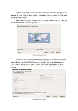 Mantida ou trocada a opção de idioma desejado, o sistema avança para a
escolha do Fuso Horário. Neste ponto, é necessário escolher a zona de horário de
acordo com a sua região.
       Você poderá escolher clicando com o mouse diretamente no mapa ou
escolhendo a cidade e país nos quadros.




                                Escolhendo o Fuso Horário



       Na próxima tela, escolha o padrão do teclado do seu computador. Geralmente
aqui no Brasil, o teclado é ABNT (o que tem a tecla Ç ) Mas há uma área de teste,
você poderá ir lá e verificar se todas as letras estão sendo reconhecidas de forma
correta.




                                 Configuração do Teclado
 