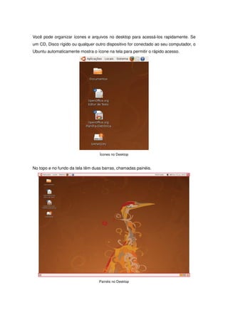 Você pode organizar ícones e arquivos no desktop para acessá-los rapidamente. Se
um CD, Disco rígido ou qualquer outro dispositivo for conectado ao seu computador, o
Ubuntu automaticamente mostra o ícone na tela para permitir o rápido acesso.




                                  Ícones no Desktop



No topo e no fundo da tela têm duas barras, chamadas painéis.




                                  Painéis no Desktop
 