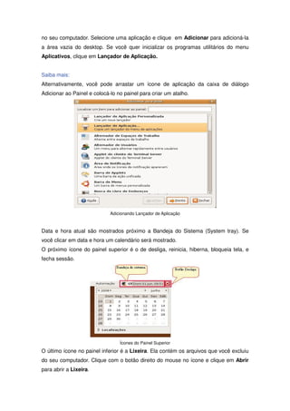 no seu computador. Selecione uma aplicação e clique em Adicionar para adicioná-la
a área vazia do desktop. Se você quer inicializar os programas utilitários do menu
Aplicativos, clique em Lançador de Aplicação.


Saiba mais:
Alternativamente, você pode arrastar um ícone de aplicação da caixa de diálogo
Adicionar ao Painel e colocá-lo no painel para criar um atalho.




                             Adicionando Lançador de Aplicação



Data e hora atual são mostrados próximo a Bandeja do Sistema (System tray). Se
você clicar em data e hora um calendário será mostrado.
O próximo ícone do painel superior é o de desliga, reinicia, hiberna, bloqueia tela, e
fecha sessão.




                                 Ícones do Painel Superior
O último ícone no painel inferior é a Lixeira. Ela contém os arquivos que você excluiu
do seu computador. Clique com o botão direito do mouse no ícone e clique em Abrir
para abrir a Lixeira.
 