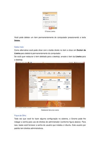 O Ícone Lixeira



Você pode deletar um item permanentemente do computador pressionando a tecla
Delete.


Saiba mais:
Como alternativa você pode clicar com o botão direito no item e clicar em Excluir da
Lixeira para deletá-lo permanentemente do computador.
Se você quer restaurar o item deletado para o desktop, arraste o item da Lixeira para
o desktop.




                                 Deletando Itens da Lixeira


Fique de Olho:
Toda vez que você for fazer alguma configuração no sistema, o Gnome pode lhe
indagar a senha para uso de direitos de administrador (conforme figura abaixo). Para
isso, basta você fornecer a senha do usuário que instalou o Ubuntu. Este usuário por
padrão tem direitos administrativos.
 