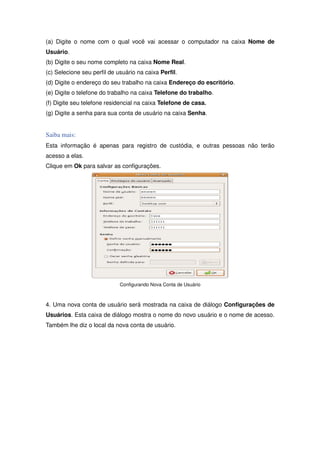 (a) Digite o nome com o qual você vai acessar o computador na caixa Nome de
Usuário.
(b) Digite o seu nome completo na caixa Nome Real.
(c) Selecione seu perfil de usuário na caixa Perfil.
(d) Digite o endereço do seu trabalho na caixa Endereço do escritório.
(e) Digite o telefone do trabalho na caixa Telefone do trabalho.
(f) Digite seu telefone residencial na caixa Telefone de casa.
(g) Digite a senha para sua conta de usuário na caixa Senha.


Saiba mais:
Esta informação é apenas para registro de custódia, e outras pessoas não terão
acesso a elas.
Clique em Ok para salvar as configurações.




                             Configurando Nova Conta de Usuário



4. Uma nova conta de usuário será mostrada na caixa de diálogo Configurações de
Usuários. Esta caixa de diálogo mostra o nome do novo usuário e o nome de acesso.
Também lhe diz o local da nova conta de usuário.
 