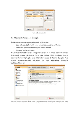 A Nova Conta de Usuário



7.5 Adicionando/Removendo Aplicações

Use Adicionar/Remover aplicações quando você precisar:
    •   Usar software não fornecido como uma aplicação padrão do Ubuntu.
    •   Tentar uma aplicação alternativa para uma já instalada.
    •   Conhecer novos programas.
O Ubuntu contém softwares pré-carregados que você pode instalar facilmente em seu
computador quando necessário. Você pode instalar estes softwares usando
Adicionar/Remover Aplicações ou o utilitário Gerenciador de Pacotes Synaptic. Para
acessar     Adicionar/Remover         Aplicações,      no     menu      Aplicativos,      pressione
Adicionar/Remover.




Tela para Adicionar programas. Basta marcar o programa e clicar no botão “Aplicar mudanças”. Mas tenha
 