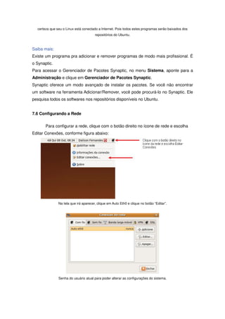 certeza que seu o Linux está conectado a Internet. Pois todos estes programas serão baixados dos
                                       repositórios do Ubuntu.



Saiba mais:
Existe um programa pra adicionar e remover programas de modo mais profissional. É
o Synaptic.
Para acessar o Gerenciador de Pacotes Synaptic, no menu Sistema, aponte para a
Administração e clique em Gerenciador de Pacotes Synaptic.
Synaptic oferece um modo avançado de instalar os pacotes. Se você não encontrar
um software na ferramenta Adicionar/Remover, você pode procurá-lo no Synaptic. Ele
pesquisa todos os softwares nos repositórios disponíveis no Ubuntu.


7.6 Configurando a Rede

       Para configurar a rede, clique com o botão direito no ícone de rede e escolha
Editar Conexões, conforme figura abaixo:




               Na tela que irá aparecer, clique em Auto Eth0 e clique no botão “Editar”.




               Senha do usuário atual para poder alterar as configurações do sistema.
 