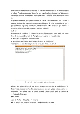 diversos manuais bastante explicativos na internet de forma gratuita. O mais completo
é o Guia FocaLinux que está disponível em http://focalinux.cipsga.org.br/ Lá existem
as versões básicas, intermediária e avançada. Leia e você vai virar uma fera do Linux!
-
O primeiro comando que vamos abordar é o sudo. O sudo torna o seu usuário o
usuário administrador do Linux. O usuário administrador do Linux é chamado de root e
por padrão de segurança do Ubuntu, não tem senha. Mas o usuário que instalou o
ubuntu pode se tornar root digitando o seguinte comando:
sudo su –
Imediatamente o sistema irá lhe pedir a senha do seu usuário atual. Após isso a sua
linha de comando (Chamada de Prompt) mudará o sinal de $ para # onde:
$ Æ Usuário sem poderes administrativos
# Æ Usuário com poderes administrativos (conta do usuário root).
Acompanhe na tela abaixo a promoção do usuário dailson para root




                     Promovendo o usuário com poderes de administrador.


Abaixo, veja alguns comandos que você pode testar e começar a se ambientar com o
Bash. Execute os comandos abaixo como usuário root. Um após o outro e analise os
resultados. Caso deseje ajuda de algum comando, basta digitar o nome do comando e
- - help após. Exemplo:
date Æhelp

date Æ Mostra a data e hora do sistema
cal Æ Mostra um calendário amigável. cal –y mostra do ano todo
 