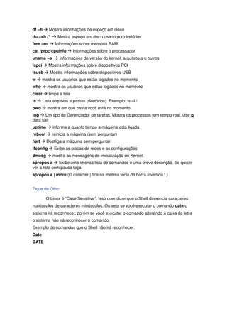 df –h Æ Mostra informações de espaço em disco
du –sh /* Æ Mostra espaço em disco usado por diretórios
free –m Æ Informações sobre memória RAM.
cat /proc/cpuinfo Æ Informações sobre o processador
uname –a Æ Informações de versão do kernel, arquitetura e outros
lspci Æ Mostra informações sobre dispositivos PCI
lsusb Æ Mostra informações sobre dispositivos USB
w Æ mostra os usuários que estão logados no momento
who Æ mostra os usuários que estão logados no momento
clear Æ limpa a tela
ls Æ Lista arquivos e pastas (diretórios). Exemplo: ls –l /
pwd Æ mostra em que pasta você está no momento.
top Æ Um tipo de Gerenciador de tarefas. Mostra os processos tem tempo real. Use q
para sair
uptime Æ informa a quanto tempo a máquina está ligada.
reboot Æ reinicia a máquina (sem perguntar)
halt Æ Destliga a máquina sem perguntar
ifconfig Æ Exibe as placas de redes e as configurações
dmesg Æ mostra as mensagens de inicialização do Kernel.
apropos a Æ Exibe uma imensa lista de comandos e uma breve descrição. Se quiser
ver a lista com pausa faça:
apropos a | more (O caracter | fica na mesma tecla da barra invertida  )


Fique de Olho:

       O Linux é “Case Sensitive”. Isso quer dizer que o Shell diferencia caracteres
maiúsculos de caracteres minúsculos. Ou seja se você executar o comando date o
sistema irá reconhecer, porém se você executar o comando alterando a caixa da letra
o sistema não irá reconhecer o comando.
Exemplo de comandos que o Shell não irá reconhecer:
Date
DATE
 