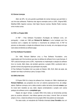 6.3 Outras Licenças


       Além da GPL, há uma grande quantidade de outras licenças que permitem o
uso livre dos softwares. Podemos citar alguns exemplos como a LGPL, Original BSD,
Modified BSD, Apache License, Intel Open Source License, Mozilla Public License,
entre muitas outras.



6.4 FSF e o Projeto GNU


       A FSF – Free Software Foundation (Fundação do Software Livre, em
português) – criada em 1985 por Richard M. Stallman é uma fundação sem fins
lucrativos com o objetivo de incentivar o movimento do software livre. A FSF foi
pioneira na discussão e criação de softwares livres no mundo, em uma época em que
tudo estava tendendo ao software pago.

6.5 Free Software Foundation


       Em 1985, Richard Stallman criou a Free Software Foundation, uma
organização sem fins lucrativos que atua na defesa do software livre e suas licenças. A
FSF cuida de licenças como a GPL, importantes na implantação e adoção do software
livre no mundo. Além disso, ela também gerencia o projeto GNU, auxiliando todo o
grande número de programas que participam do projeto.
A Free Software Foundation tem sua sede em Boston, MA, EUA. Além da sede, ela
também tem filiais na América Latina, Europa e Índia.

6.6 GNU’s Not Unix


       O Projeto GNU foi o berço do software livre. Iniciado em 1984 e idealizado por
Richard Stallman, seu propósito era criar um sistema operacional livre, de código-
aberto. Stallman começou com a idéia criando o editor de textos chamado emacs, que
foi muito bem recebido ao seu redor, depois contemplando o projeto com outros
pedaços de software como o compilador gcc.
       Depois de algum tempo, o projeto GNU tinha todas as ferramentas prontas
para os usuários utilizarem, mas faltava apenas uma coisa: o kernel. Sem um kernel
próprio e livre, o ideal de software livre do projeto GNU não poderia ser alcançado.
       Por essa razão, um estudante da Finlândia chamado Linus Torvalds criou um
 