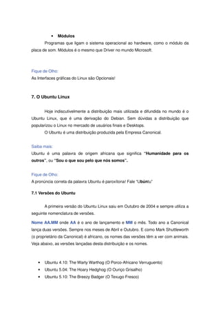 •   Módulos
       Programas que ligam o sistema operacional ao hardware, como o módulo da
placa de som. Módulos é o mesmo que Driver no mundo Microsoft.




Fique de Olho:
As Interfaces gráficas do Linux são Opcionais!



7. O Ubuntu Linux


       Hoje indiscutivelmente a distribuição mais utilizada e difundida no mundo é o
Ubuntu Linux, que é uma derivação do Debian. Sem dúvidas a distribuição que
popularizou o Linux no mercado de usuários finais e Desktops.
       O Ubuntu é uma distribuição produzida pela Empresa Canonical.


Saiba mais:
Ubuntu é uma palavra de origem africana que significa “Humanidade para os
outros”, ou “Sou o que sou pelo que nós somos”.


Fique de Olho:
A pronúncia correta da palavra Ubuntu é paroxítona! Fale “Ubúntu”

7.1 Versões do Ubuntu


       A primeira versão do Ubuntu Linux saiu em Outubro de 2004 e sempre utiliza a
seguinte nomenclatura de versões.

Nome AA.MM onde AA é o ano de lançamento e MM o mês. Todo ano a Canonical
lança duas versões. Sempre nos meses de Abril e Outubro. E como Mark Shuttleworth
(o proprietário da Canonical) é africano, os nomes das versões têm a ver com animais.
Veja abaixo, as versões lançadas desta distribuição e os nomes.



   •   Ubuntu 4.10: The Warty Warthog (O Porco-Africano Verruguento)
   •   Ubuntu 5.04: The Hoary Hedghog (O Ouriço Grisalho)
   •   Ubuntu 5.10: The Breezy Badger (O Texugo Fresco)
 