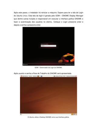 Após este passo, o instalador irá reiniciar a máquina. Espere para ter a tela de Login
do Ubuntu Linux. Esta tela de login é gerada pelo GDM – GNOME Display Manager
que dentre outras funções é responsável em executar a interface gráfica GNOME e
fazer a autenticação dos usuários no sitema.. Coloque o Login pressione enter e
depois a senha e pressione enter.




                           GDM – Gerenciador de Login do GNOME.



Após usuário e senha a Área de Trabalho do GNOME será apresentada.




                 O Ubuntu utiliza o Desktop GNOME como sua Interface gráfica.
 