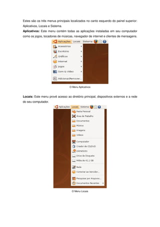 Estes são os três menus principais localizados no canto esquerdo do painel superior:
Aplicativos, Locais e Sistema.
Aplicativos: Este menu contém todas as aplicações instaladas em seu computador
como os jogos, tocadores de músicas, navegador de internet e clientes de mensagens.




                                  O Menu Aplicativos



Locais: Este menu provê acesso ao diretório principal, dispositivos externos e a rede
do seu computador.




                                    O Menu Locais
 