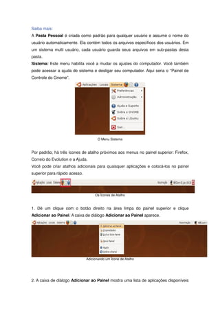 Saiba mais:
A Pasta Pessoal é criada como padrão para qualquer usuário e assume o nome do
usuário automaticamente. Ela contém todos os arquivos específicos dos usuários. Em
um sistema multi usuário, cada usuário guarda seus arquivos em sub-pastas desta
pasta.
Sistema: Este menu habilita você a mudar os ajustes do computador. Você também
pode acessar a ajuda do sistema e desligar seu computador. Aqui seria o “Painel de
Controle do Gnome”.




                                      O Menu Sistema



Por padrão, há três ícones de atalho próximos aos menus no painel superior: Firefox,
Correio do Evolution e a Ajuda.
Você pode criar atalhos adicionais para quaisquer aplicações e colocá-los no painel
superior para rápido acesso.




                                    Os Ícones de Atalho



1. Dê um clique com o botão direito na área limpa do painel superior e clique
Adicionar ao Painel. A caixa de diálogo Adicionar ao Painel aparece.




                               Adicionando um Ícone de Atalho




2. A caixa de diálogo Adicionar ao Painel mostra uma lista de aplicações disponíveis
 