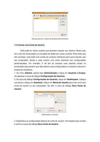 Tela que permite o usuário ter poderes administrativos.



7.4 Criando uma Conta de Usuário

       Você pode ter vários usuários que precisem acessar seu sistema. Neste caso
há o risco de manipulação ou corrupção de dados por outros usuários. Para evitar que
isto aconteça, você pode criar contas de usuários individuais para quem precise usar
seu computador, dando a cada usuário uma conta individual com configurações
personalizadas. Por exemplo, é útil dar às crianças suas próprias contas no
computador para prevenir que elas alterem suas configurações ou acessem arquivos e
programas impróprios.
1. No menu Sistema, aponte para Administração e clique em Usuários e Grupos.
Vai aparecer a caixa de diálogo Configurações de Usuários.
2. Na caixa de diálogo Configurações de Usuários, clique em Desbloquear, coloque
sua senha e clique em Autenticar. Clique em Adicionar Usuário para criar uma nova
conta de usuário no seu computador. Vai abrir a caixa de diálogo Nova Conta de
Usuário.




                                   Adicionando um Usuário



3. Especifique as configurações básicas da conta do usuário, informações para contato
e senha na caixa de diálogo Nova Conta de Usuário.
 
