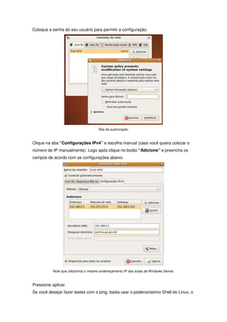 Coloque a senha do seu usuário para permitir a configuração.




                                      Tela de autorização.



Clique na aba “Configurações IPv4” e escolha manual (caso você queira colocar o
número de IP manualmente). Logo após clique no botão “Adicione” e preencha os
campos de acordo com as configurações abaixo.




           Note que utilizamos o mesmo endereçamento IP das aulas de Windows Server.



Pressione aplicar.
Se você desejar fazer testes com o ping, basta usar o poderosíssimo Shell do Linux, o
 