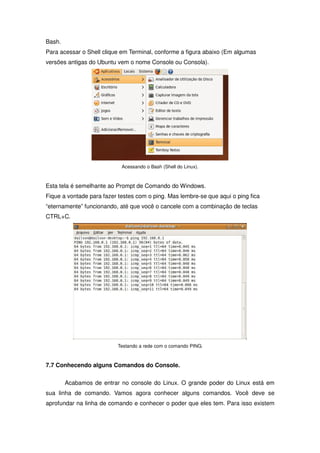 Bash.
Para acessar o Shell clique em Terminal, conforme a figura abaixo (Em algumas
versões antigas do Ubuntu vem o nome Console ou Consola).




                            Acessando o Bash (Shell do Linux).



Esta tela é semelhante ao Prompt de Comando do Windows.
Fique a vontade para fazer testes com o ping. Mas lembre-se que aqui o ping fica
“eternamente” funcionando, até que você o cancele com a combinação de teclas
CTRL+C.




                          Testando a rede com o comando PING.



7.7 Conhecendo alguns Comandos do Console.

        Acabamos de entrar no console do Linux. O grande poder do Linux está em
sua linha de comando. Vamos agora conhecer alguns comandos. Você deve se
aprofundar na linha de comando e conhecer o poder que eles tem. Para isso existem
 