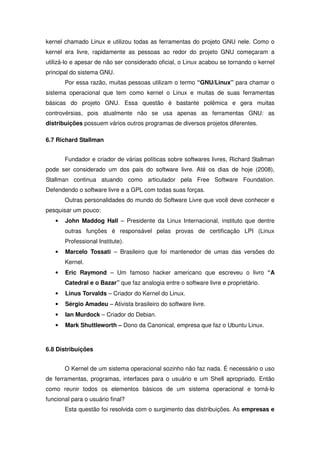 kernel chamado Linux e utilizou todas as ferramentas do projeto GNU nele. Como o
kernel era livre, rapidamente as pessoas ao redor do projeto GNU começaram a
utilizá-lo e apesar de não ser considerado oficial, o Linux acabou se tornando o kernel
principal do sistema GNU.
       Por essa razão, muitas pessoas utilizam o termo “GNU/Linux” para chamar o
sistema operacional que tem como kernel o Linux e muitas de suas ferramentas
básicas do projeto GNU. Essa questão é bastante polêmica e gera muitas
controvérsias, pois atualmente não se usa apenas as ferramentas GNU: as
distribuições possuem vários outros programas de diversos projetos diferentes.

6.7 Richard Stallman


       Fundador e criador de várias políticas sobre softwares livres, Richard Stallman
pode ser considerado um dos pais do software livre. Até os dias de hoje (2008),
Stallman continua atuando como articulador pela Free Software Foundation.
Defendendo o software livre e a GPL com todas suas forças.
       Outras personalidades do mundo do Software Livre que você deve conhecer e
pesquisar um pouco:
   •   John Maddog Hall – Presidente da Linux Internacional, instituto que dentre
       outras funções é responsável pelas provas de certificação LPI (Linux
       Professional Institute).
   •   Marcelo Tossati – Brasileiro que foi mantenedor de umas das versões do
       Kernel.
   •   Eric Raymond – Um famoso hacker americano que escreveu o livro “A
       Catedral e o Bazar” que faz analogia entre o software livre e proprietário.
   •   Linus Torvalds – Criador do Kernel do Linux.
   •   Sérgio Amadeu – Ativista brasileiro do software livre.
   •   Ian Murdock – Criador do Debian.
   •   Mark Shuttleworth – Dono da Canonical, empresa que faz o Ubuntu Linux.



6.8 Distribuições


       O Kernel de um sistema operacional sozinho não faz nada. É necessário o uso
de ferramentas, programas, interfaces para o usuário e um Shell apropriado. Então
como reunir todos os elementos básicos de um sistema operacional e torná-lo
funcional para o usuário final?
       Esta questão foi resolvida com o surgimento das distribuições. As empresas e
 