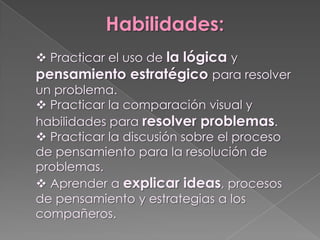 Habilidades:
 Practicar el uso de la lógica y
pensamiento estratégico para resolver
un problema.
 Practicar la comparación visual y
habilidades para resolver problemas.
 Practicar la discusión sobre el proceso
de pensamiento para la resolución de
problemas.
 Aprender a explicar ideas, procesos
de pensamiento y estrategias a los
compañeros.
 