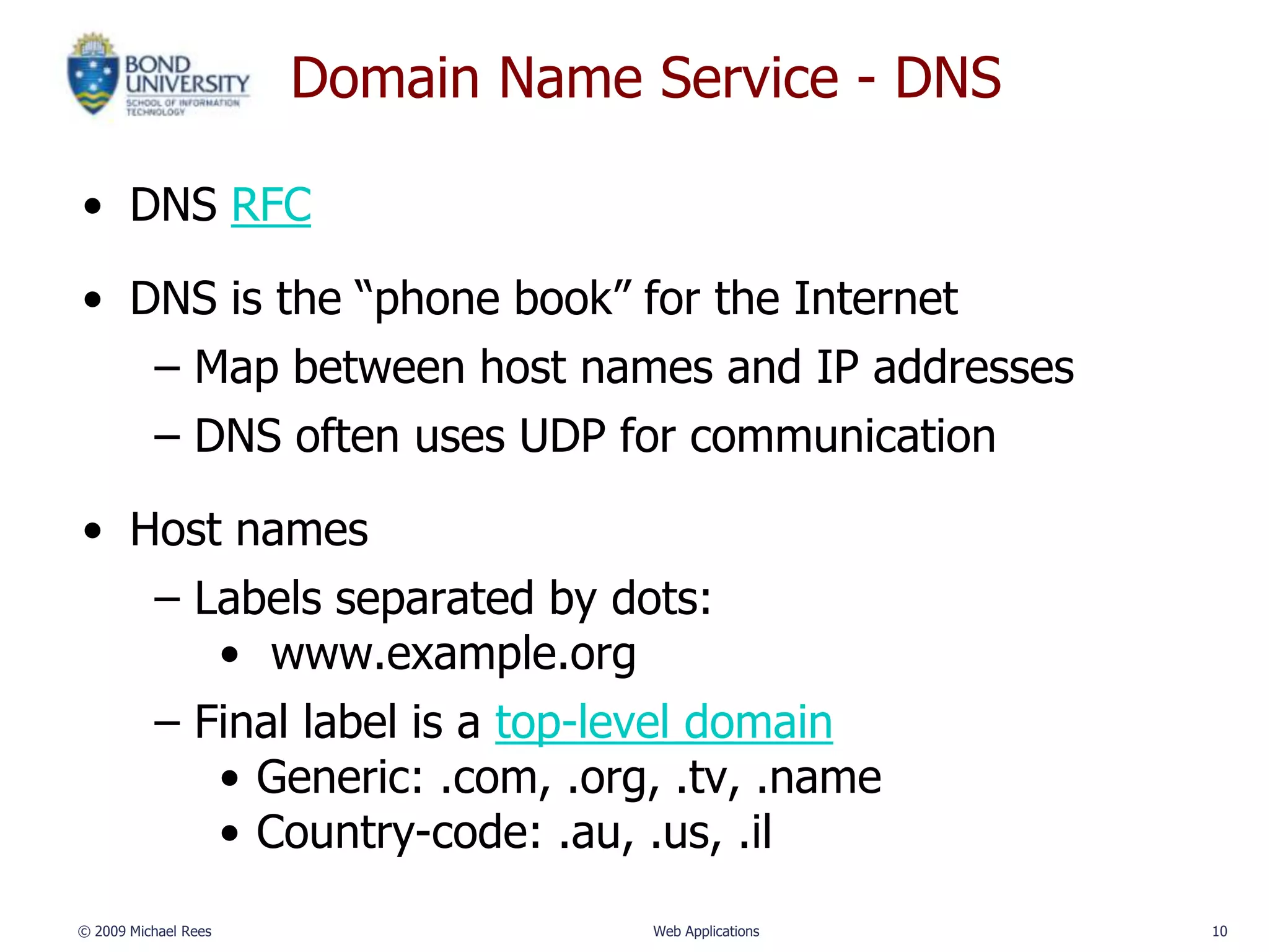 Domain Name Service - DNS

• DNS RFC

• DNS is the “phone book” for the Internet
   – Map between host names and IP addresses
   – DNS often uses UDP for communication

• Host names
   – Labels separated by dots:
      • www.example.org
   – Final label is a top-level domain
      • Generic: .com, .org, .tv, .name
      • Country-code: .au, .us, .il
© 2009 Michael Rees               Web Applications   10
 