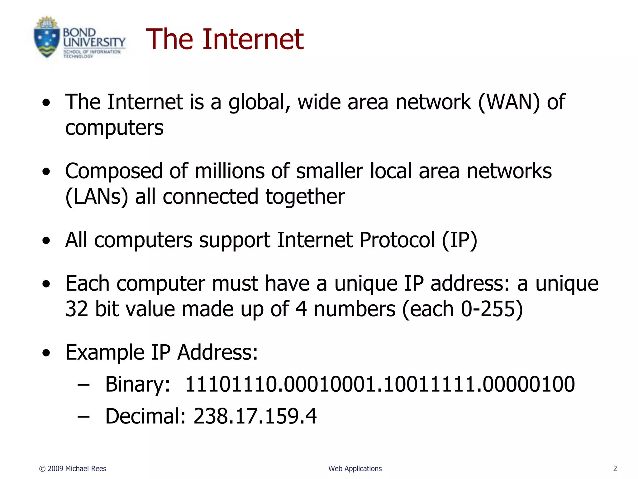 The Internet

• The Internet is a global, wide area network (WAN) of
  computers

• Composed of millions of smaller local area networks
  (LANs) all connected together

• All computers support Internet Protocol (IP)

• Each computer must have a unique IP address: a unique
  32 bit value made up of 4 numbers (each 0-255)

• Example IP Address:
          – Binary: 11101110.00010001.10011111.00000100
          – Decimal: 238.17.159.4

© 2009 Michael Rees                  Web Applications     2
 