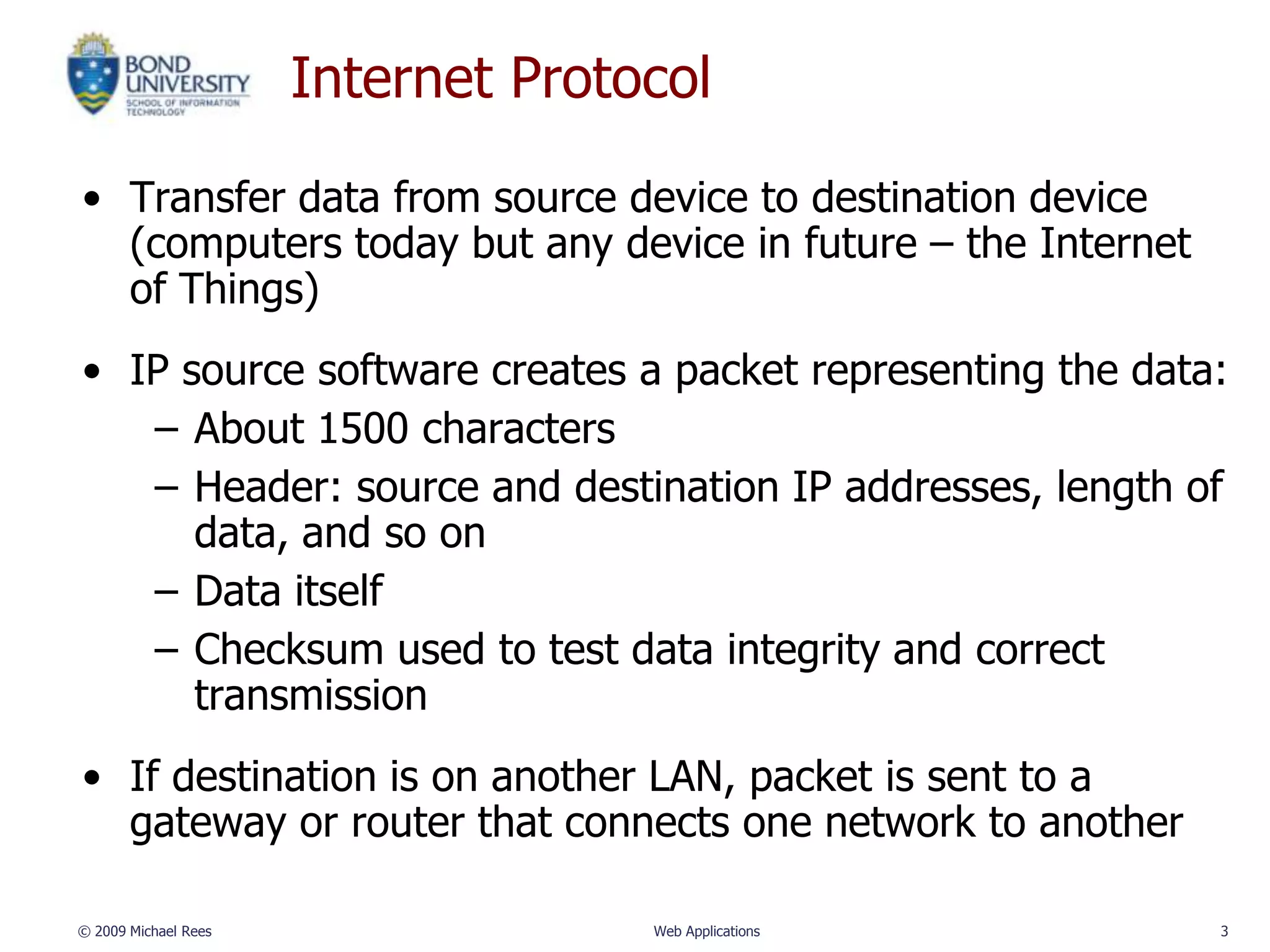 Internet Protocol

• Transfer data from source device to destination device
  (computers today but any device in future – the Internet
  of Things)
• IP source software creates a packet representing the data:
   – About 1500 characters
   – Header: source and destination IP addresses, length of
      data, and so on
   – Data itself
   – Checksum used to test data integrity and correct
      transmission
• If destination is on another LAN, packet is sent to a
  gateway or router that connects one network to another

© 2009 Michael Rees                 Web Applications         3
 