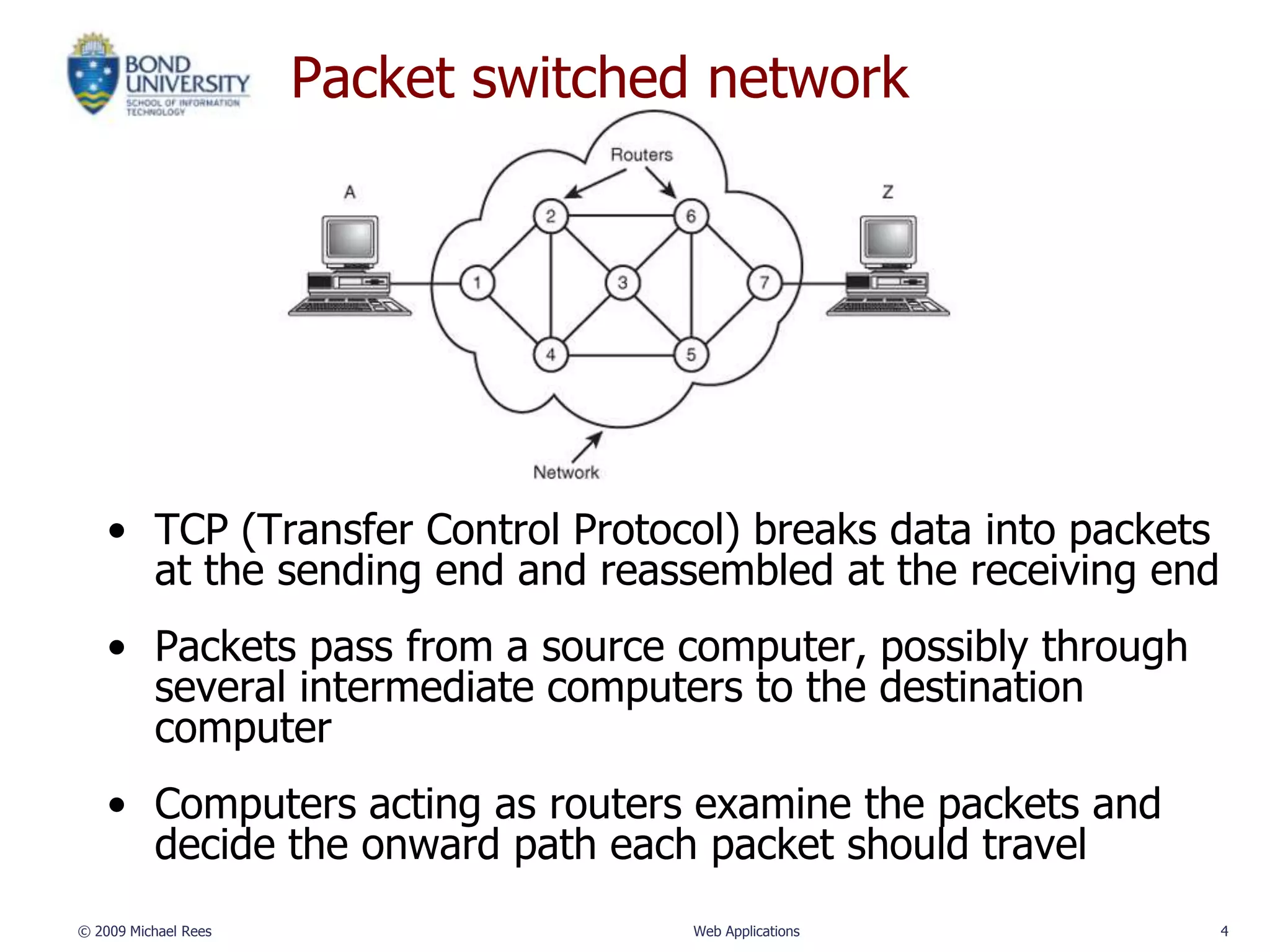 Packet switched network




    • TCP (Transfer Control Protocol) breaks data into packets
      at the sending end and reassembled at the receiving end
    • Packets pass from a source computer, possibly through
      several intermediate computers to the destination
      computer
    • Computers acting as routers examine the packets and
      decide the onward path each packet should travel
© 2009 Michael Rees                 Web Applications             4
 