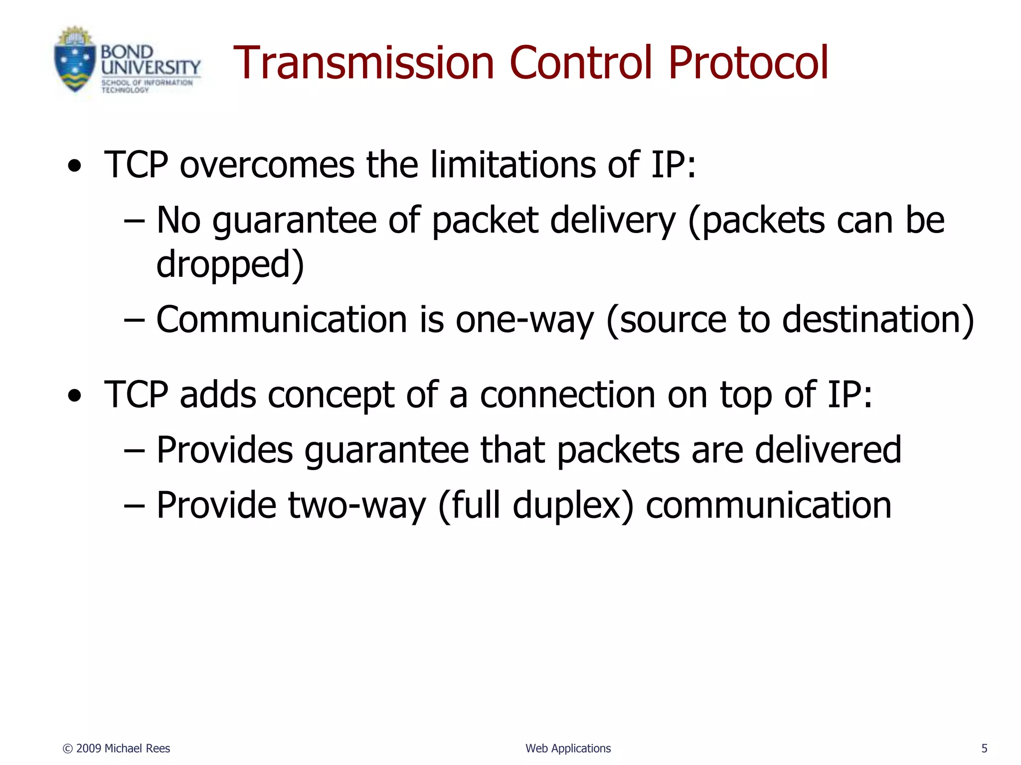 Transmission Control Protocol

• TCP overcomes the limitations of IP:
   – No guarantee of packet delivery (packets can be
     dropped)
   – Communication is one-way (source to destination)

• TCP adds concept of a connection on top of IP:
   – Provides guarantee that packets are delivered
   – Provide two-way (full duplex) communication




© 2009 Michael Rees                 Web Applications    5
 