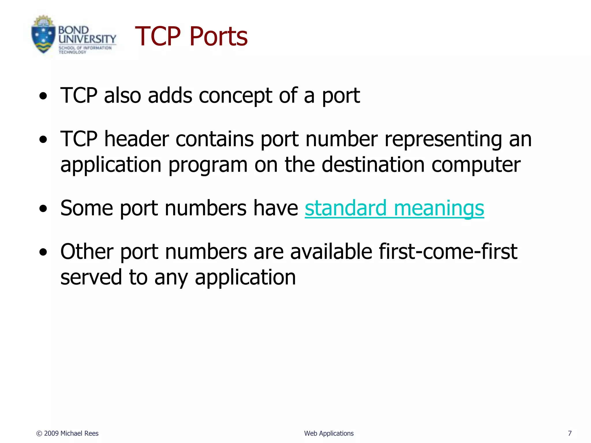 TCP Ports

• TCP also adds concept of a port

• TCP header contains port number representing an
  application program on the destination computer

• Some port numbers have standard meanings

• Other port numbers are available first-come-first
  served to any application




© 2009 Michael Rees               Web Applications    7
 
