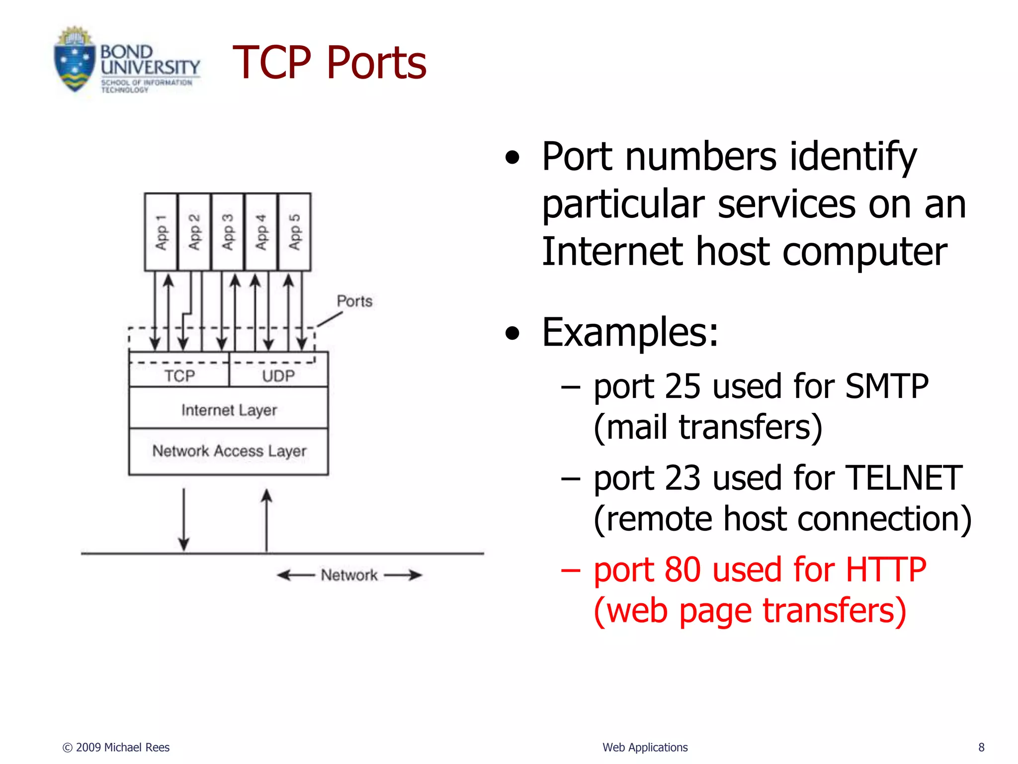TCP Ports

                                  • Port numbers identify
                                    particular services on an
                                    Internet host computer

                                  • Examples:
                                     – port 25 used for SMTP
                                       (mail transfers)
                                     – port 23 used for TELNET
                                       (remote host connection)
                                     – port 80 used for HTTP
                                       (web page transfers)


© 2009 Michael Rees                    Web Applications           8
 