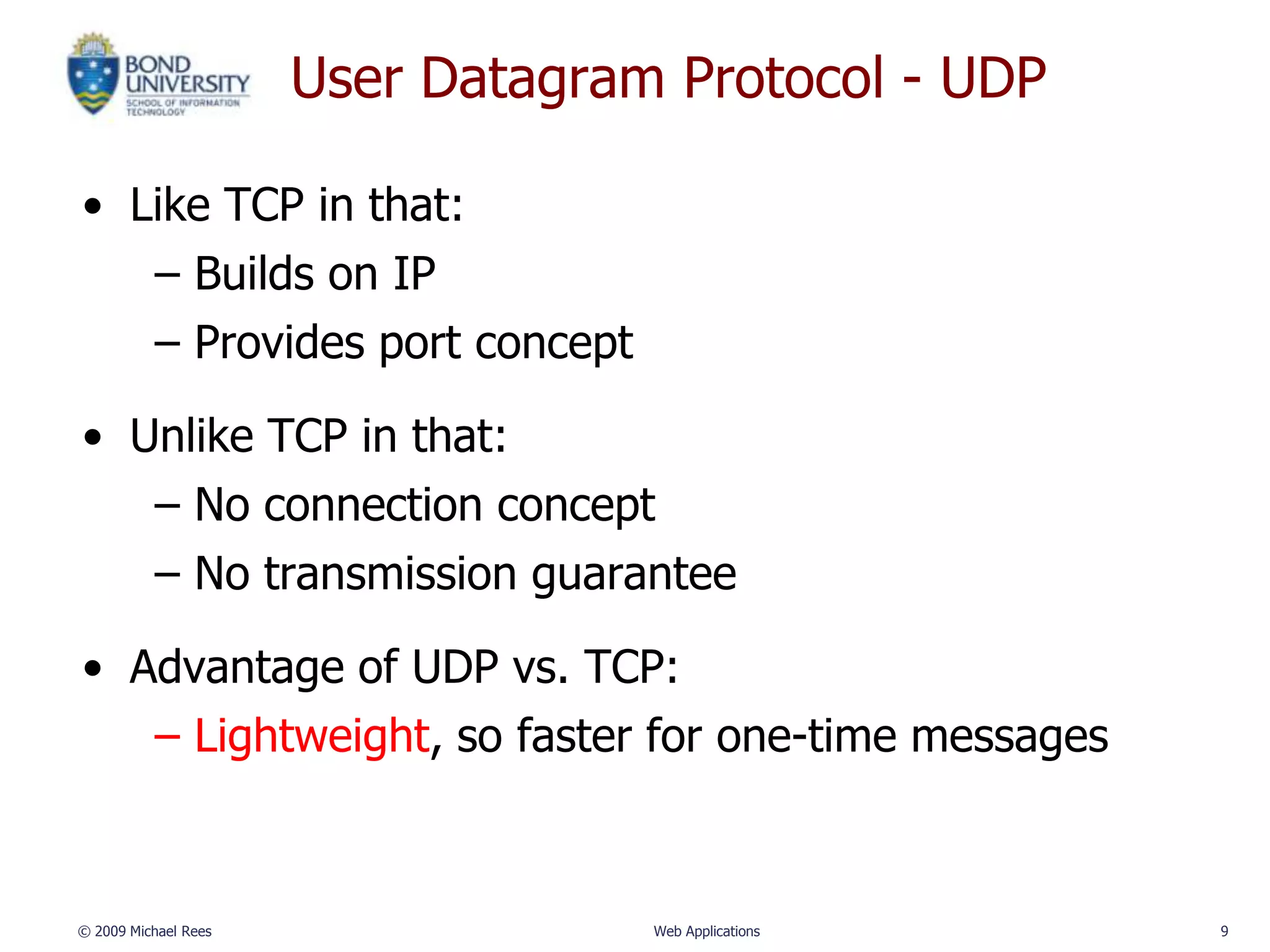 User Datagram Protocol - UDP

• Like TCP in that:
   – Builds on IP
   – Provides port concept

• Unlike TCP in that:
   – No connection concept
   – No transmission guarantee

• Advantage of UDP vs. TCP:
   – Lightweight, so faster for one-time messages



© 2009 Michael Rees                Web Applications   9
 