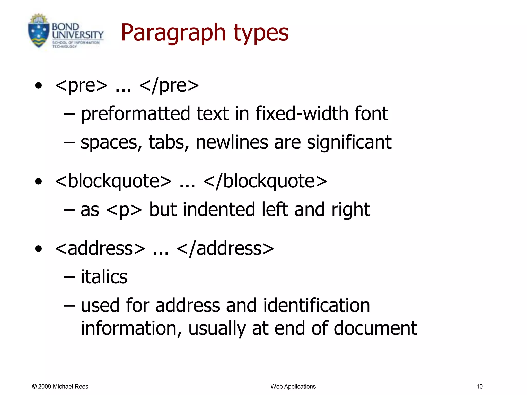 Paragraph types

• <pre> ... </pre>
   – preformatted text in fixed-width font
   – spaces, tabs, newlines are significant

• <blockquote> ... </blockquote>
   – as <p> but indented left and right

• <address> ... </address>
   – italics
   – used for address and identification
     information, usually at end of document

© 2009 Michael Rees                Web Applications   10
 