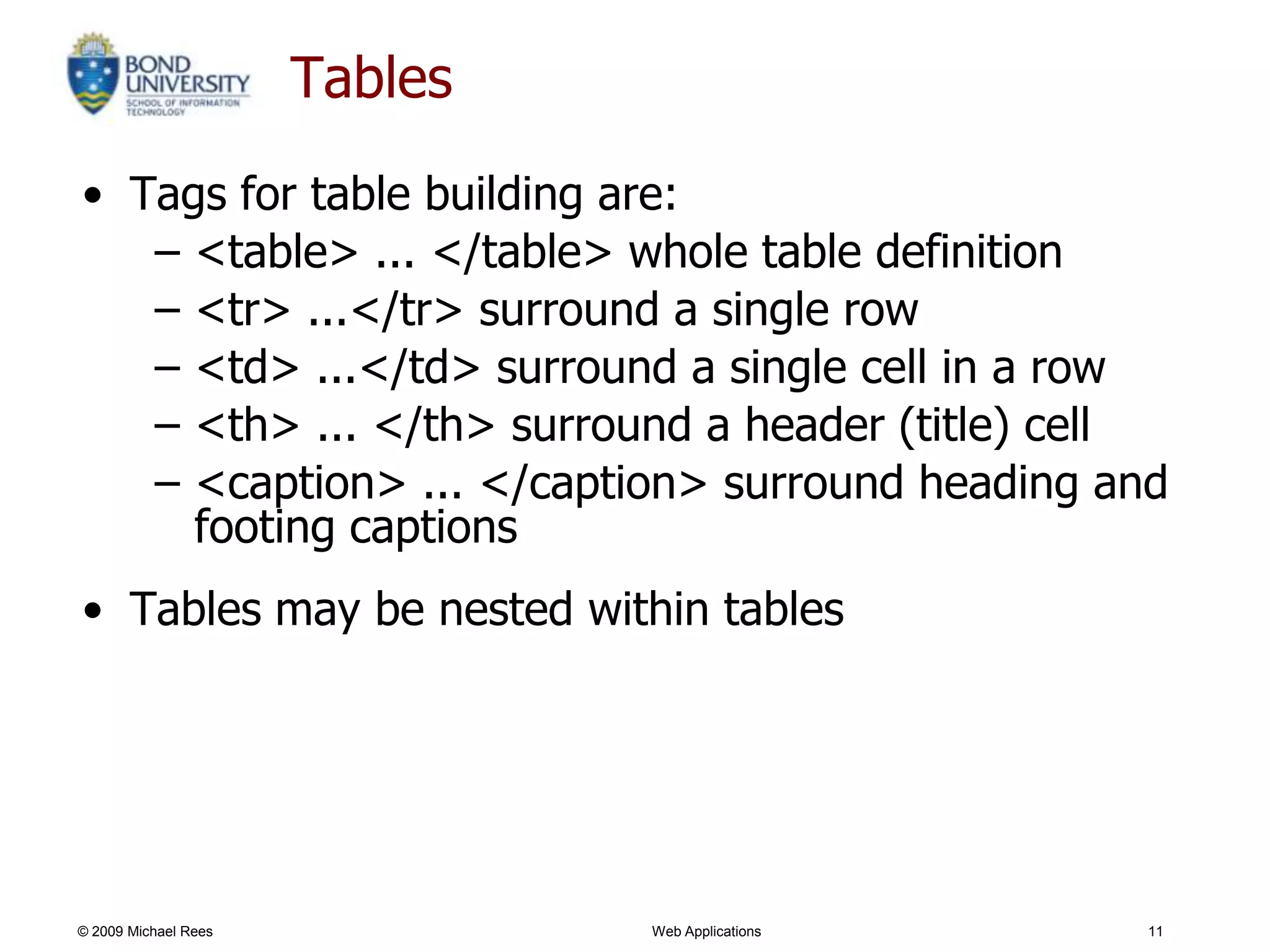 Tables
• Tags for table building are:
   – <table> ... </table> whole table definition
   – <tr> ...</tr> surround a single row
   – <td> ...</td> surround a single cell in a row
   – <th> ... </th> surround a header (title) cell
   – <caption> ... </caption> surround heading and
     footing captions
• Tables may be nested within tables




© 2009 Michael Rees            Web Applications   11
 