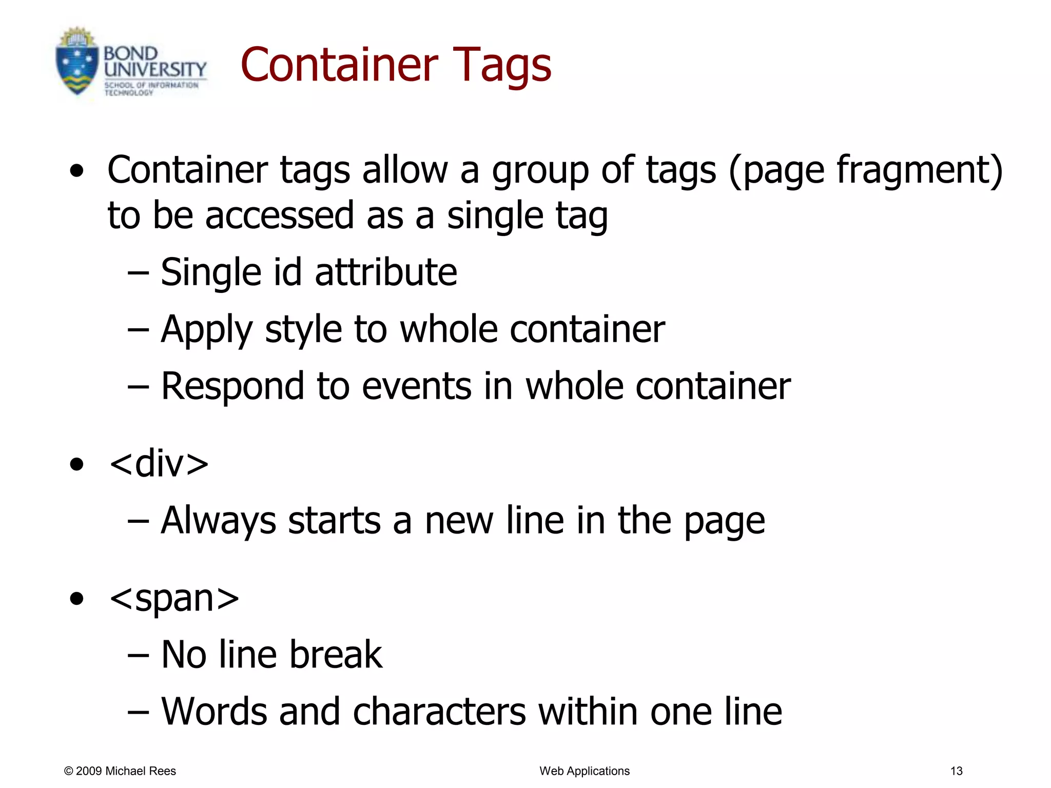 Container Tags

• Container tags allow a group of tags (page fragment)
  to be accessed as a single tag
   – Single id attribute
   – Apply style to whole container
   – Respond to events in whole container

• <div>
   – Always starts a new line in the page

• <span>
   – No line break
   – Words and characters within one line
© 2009 Michael Rees                Web Applications   13
 