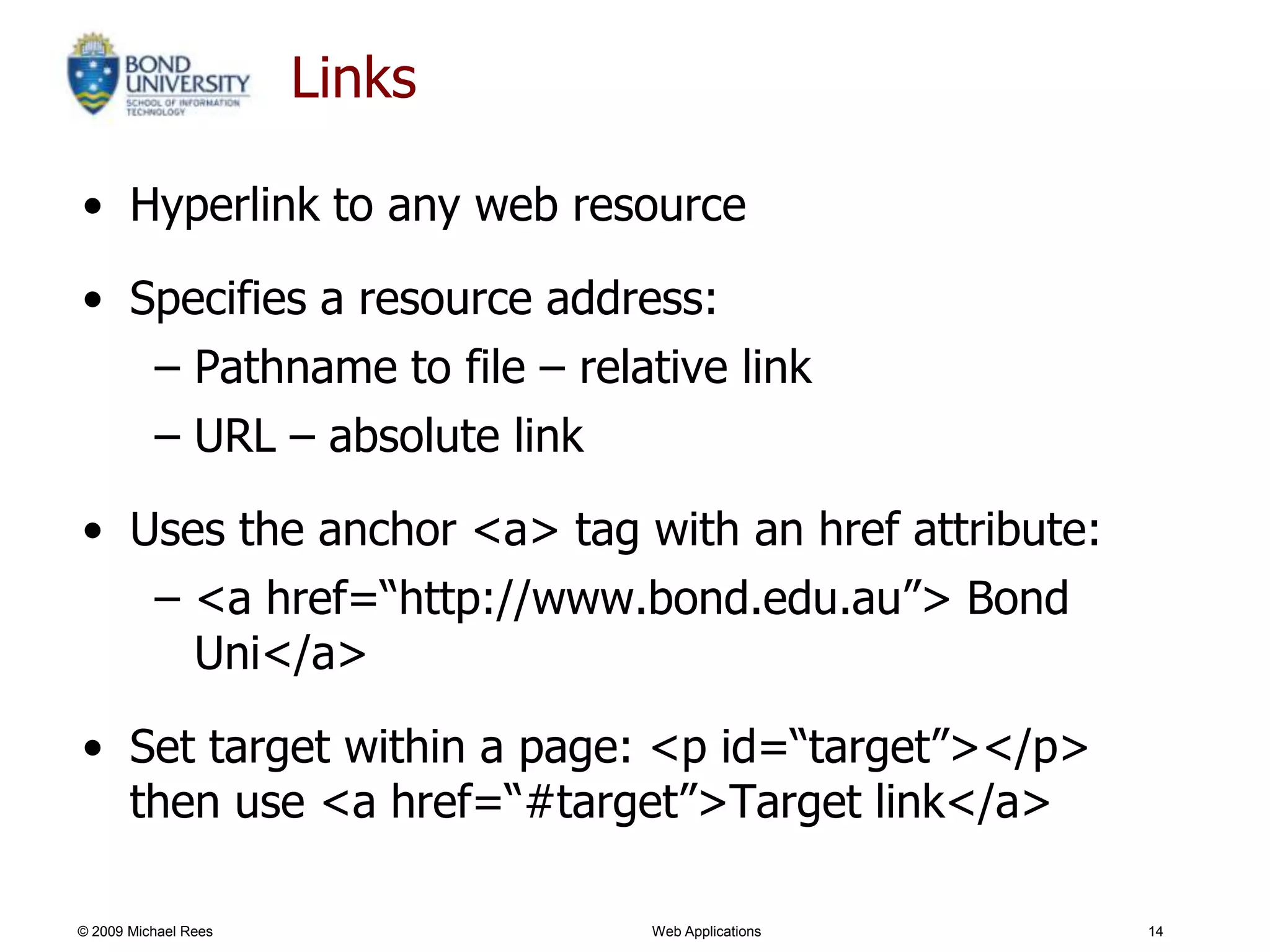 Links

• Hyperlink to any web resource

• Specifies a resource address:
   – Pathname to file – relative link
   – URL – absolute link

• Uses the anchor <a> tag with an href attribute:
   – <a href=―http://www.bond.edu.au‖> Bond
     Uni</a>

• Set target within a page: <p id=―target‖></p>
  then use <a href=―#target‖>Target link</a>

© 2009 Michael Rees           Web Applications      14
 