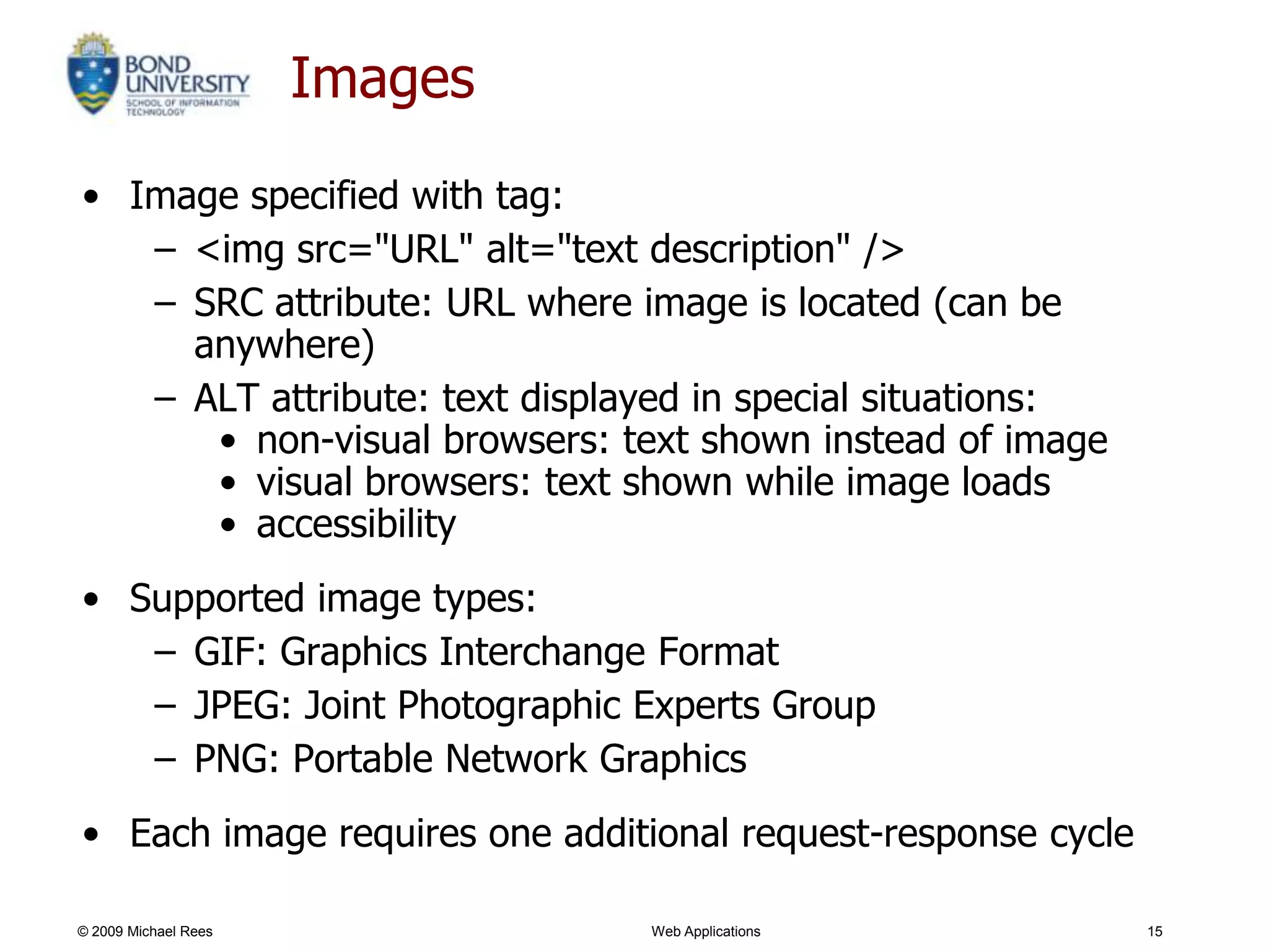 Images
• Image specified with tag:
   – <img src="URL" alt="text description" />
   – SRC attribute: URL where image is located (can be
     anywhere)
   – ALT attribute: text displayed in special situations:
      • non-visual browsers: text shown instead of image
      • visual browsers: text shown while image loads
      • accessibility
• Supported image types:
   – GIF: Graphics Interchange Format
   – JPEG: Joint Photographic Experts Group
   – PNG: Portable Network Graphics
• Each image requires one additional request-response cycle

© 2009 Michael Rees            Web Applications               15
 
