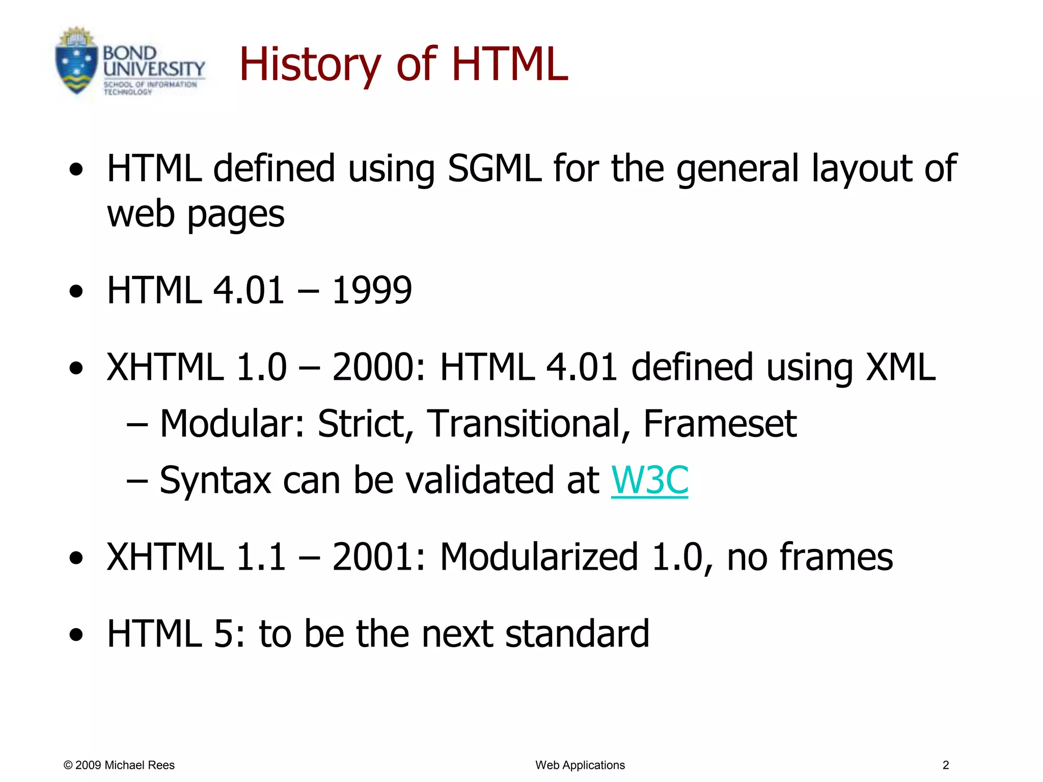 History of HTML

• HTML defined using SGML for the general layout of
  web pages

• HTML 4.01 – 1999

• XHTML 1.0 – 2000: HTML 4.01 defined using XML
   – Modular: Strict, Transitional, Frameset
   – Syntax can be validated at W3C

• XHTML 1.1 – 2001: Modularized 1.0, no frames

• HTML 5: to be the next standard


© 2009 Michael Rees                Web Applications   2
 