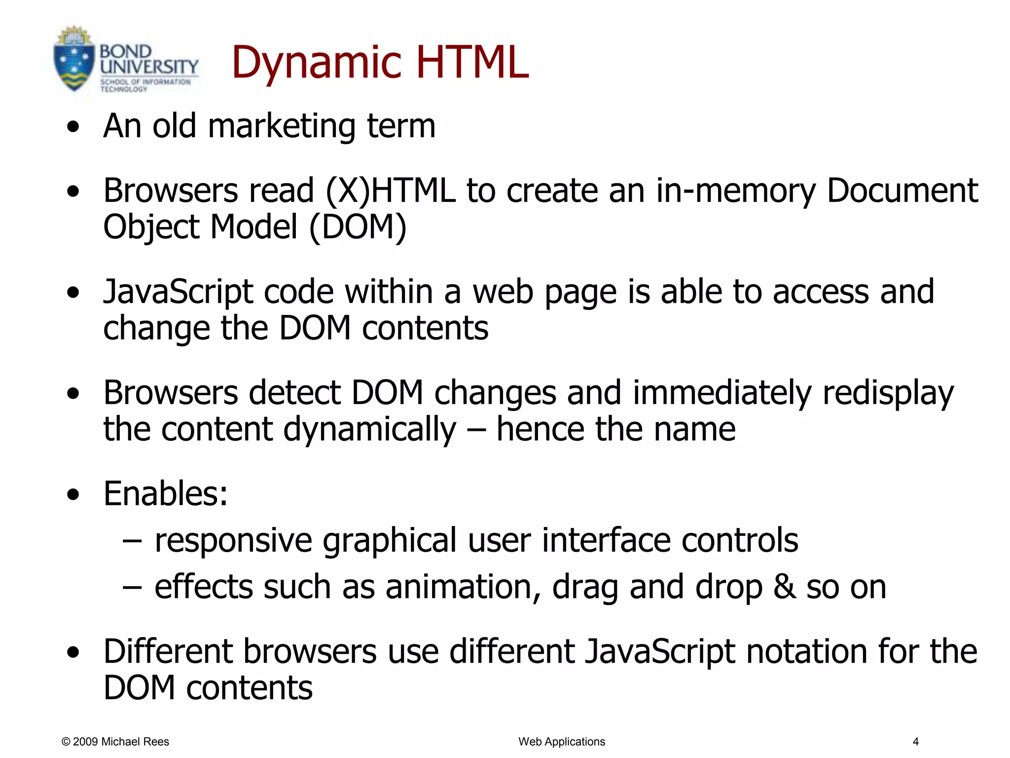 Dynamic HTML
• An old marketing term
• Browsers read (X)HTML to create an in-memory Document
  Object Model (DOM)
• JavaScript code within a web page is able to access and
  change the DOM contents
• Browsers detect DOM changes and immediately redisplay
  the content dynamically – hence the name
• Enables:
   – responsive graphical user interface controls
   – effects such as animation, drag and drop & so on
• Different browsers use different JavaScript notation for the
  DOM contents
© 2009 Michael Rees              Web Applications        4
 