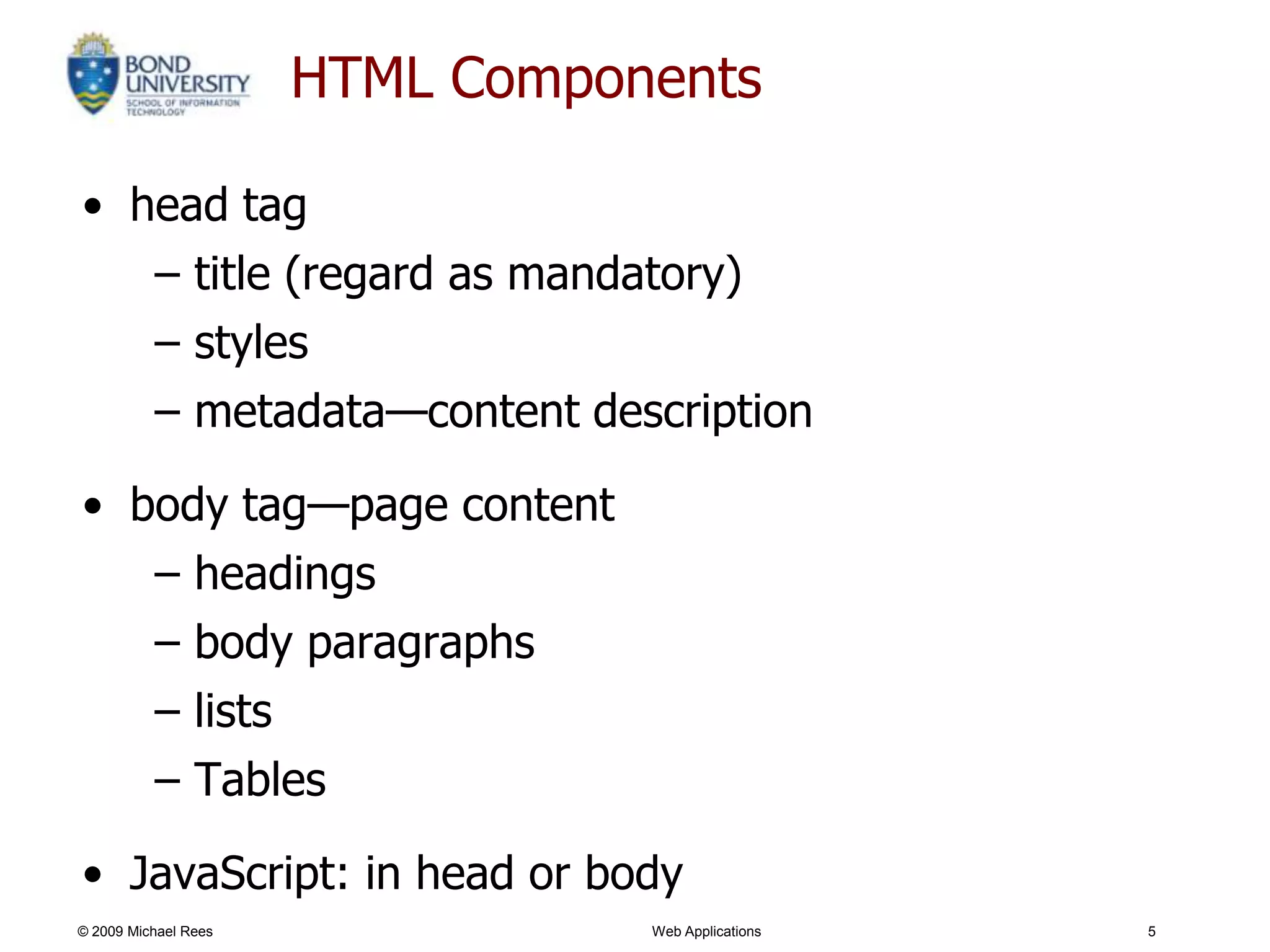 HTML Components

• head tag
   – title (regard as mandatory)
   – styles
   – metadata—content description

• body tag—page content
   – headings
   – body paragraphs
   – lists
   – Tables

• JavaScript: in head or body
© 2009 Michael Rees              Web Applications   5
 