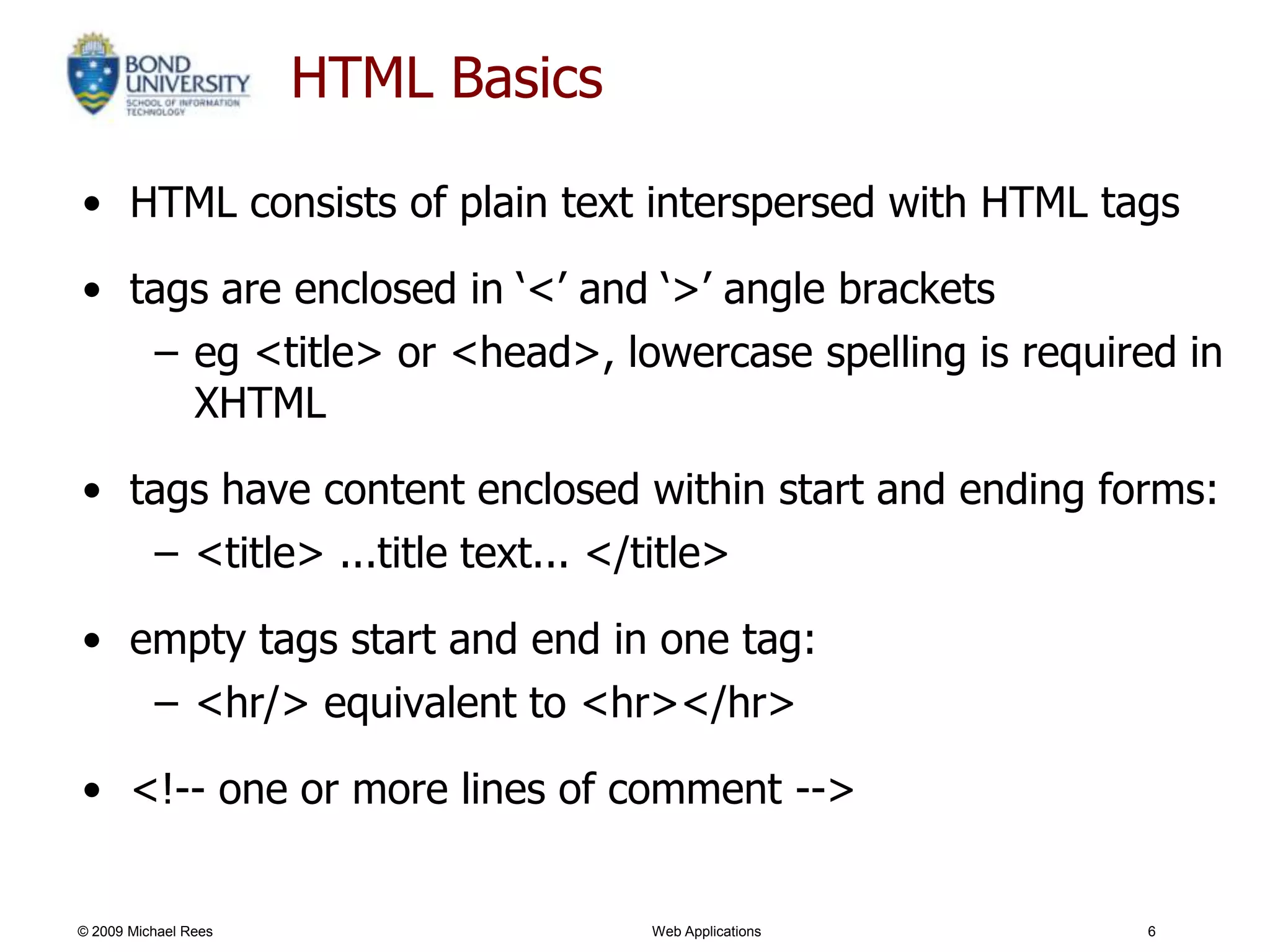 HTML Basics

• HTML consists of plain text interspersed with HTML tags

• tags are enclosed in ‗<‘ and ‗>‘ angle brackets
   – eg <title> or <head>, lowercase spelling is required in
     XHTML

• tags have content enclosed within start and ending forms:
   – <title> ...title text... </title>

• empty tags start and end in one tag:
          – <hr/> equivalent to <hr></hr>

• <!-- one or more lines of comment -->


© 2009 Michael Rees                 Web Applications    6
 