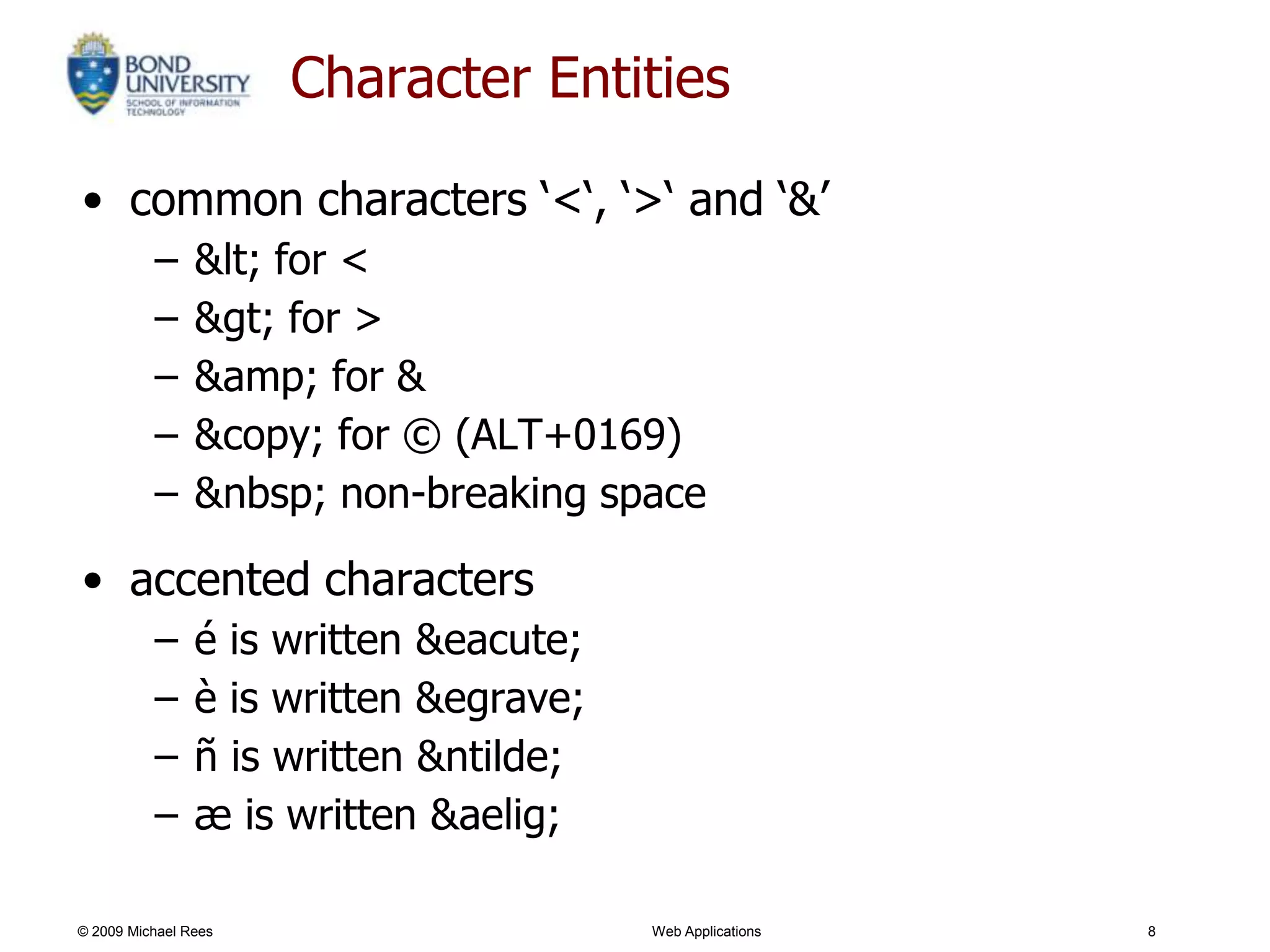 Character Entities

• common characters ‗<‗, ‗>‗ and ‗&‘
          –     &lt; for <
          –     &gt; for >
          –     &amp; for &
          –     &copy; for © (ALT+0169)
          –     &nbsp; non-breaking space

• accented characters
          –     é is written &eacute;
          –     è is written &egrave;
          –     ñ is written &ntilde;
          –     æ is written &aelig;

© 2009 Michael Rees                     Web Applications   8
 
