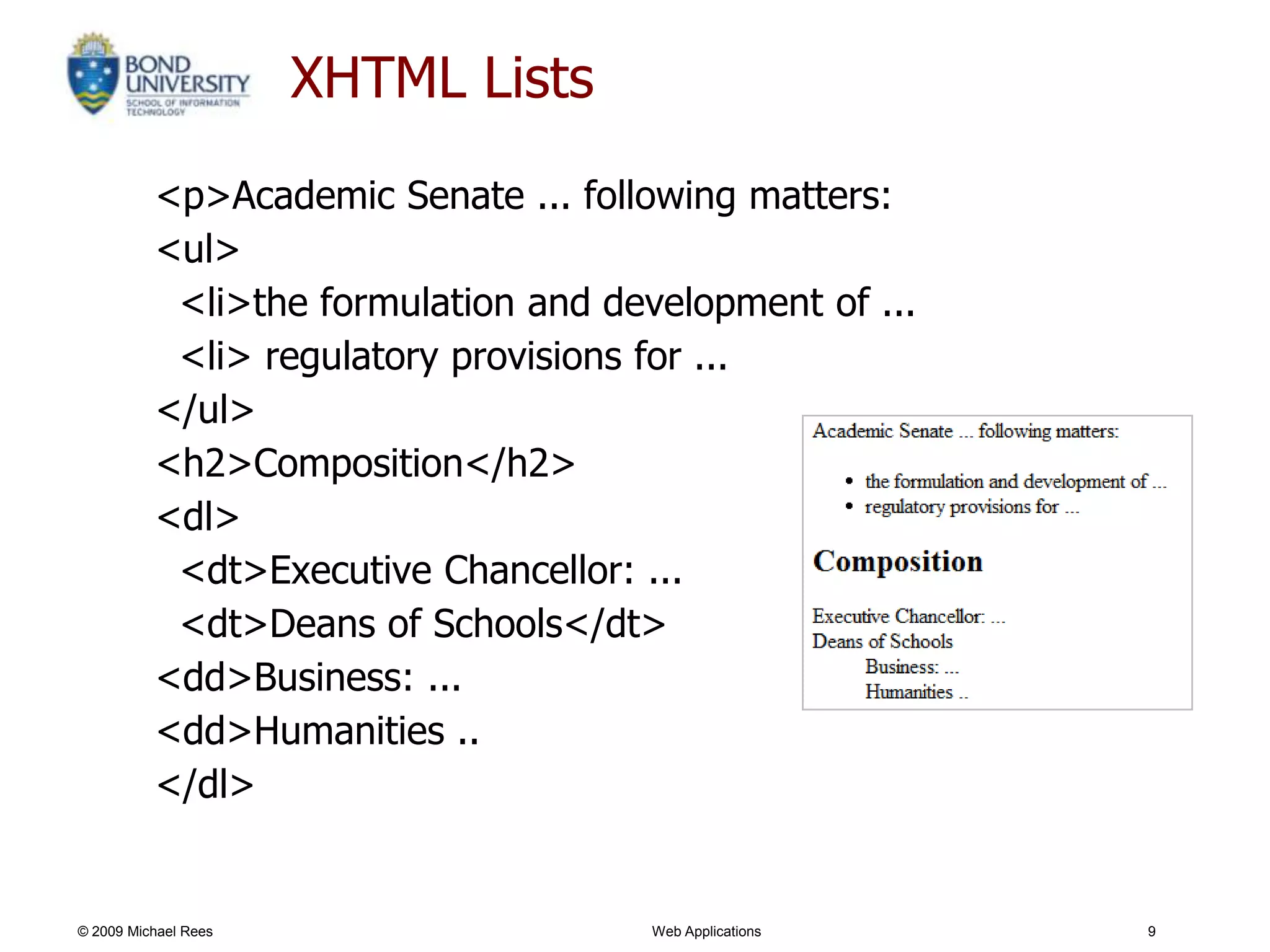 XHTML Lists
          <p>Academic Senate ... following matters:
          <ul>
           <li>the formulation and development of ...
           <li> regulatory provisions for ...
          </ul>
          <h2>Composition</h2>
          <dl>
           <dt>Executive Chancellor: ...
           <dt>Deans of Schools</dt>
          <dd>Business: ...
          <dd>Humanities ..
          </dl>


© 2009 Michael Rees                   Web Applications   9
 