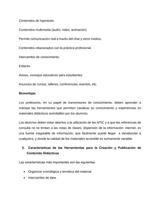 Contenidos de hipertexto.
Contenidos multimedia (audio, video, animación)
Permite comunicación real a través del chat y otros medios.
Contenidos relacionados con la práctica profesional.
Intercambio de conocimiento.
Enlaces.
Avisos, consejos educativos para estudiantes.
Anuncios de cursos, talleres, conferencias, eventos, etc.
Desventajas
Los profesores, en su papel de transmisores de conocimiento, deben aprender a
manejar las herramientas que permiten canalizar su conocimiento y experiencias en
materiales didácticos asimilables por los alumnos.
Los alumnos deben estar abiertos a la utilización de las NTIC y a que las referencias de
consulta no se limitan a las notas de clases, dispersión de la información: internet, es
una fuente inagotable de información, que fácilmente puede llegar a desabordar a
cualquiera, y donde la calidad de los materiales accesible es sumamente variable.
5. Características de las Herramientas para la Creación y Publicación de
Contenido Didácticos
Las características más importantes son las siguientes:
• Organizar cronológica y temática del material.
• Intercambio de idea.
 