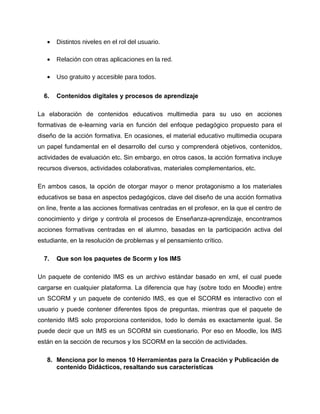 • Distintos niveles en el rol del usuario.
• Relación con otras aplicaciones en la red.
• Uso gratuito y accesible para todos.
6. Contenidos digitales y procesos de aprendizaje
La elaboración de contenidos educativos multimedia para su uso en acciones
formativas de e-learning varía en función del enfoque pedagógico propuesto para el
diseño de la acción formativa. En ocasiones, el material educativo multimedia ocupara
un papel fundamental en el desarrollo del curso y comprenderá objetivos, contenidos,
actividades de evaluación etc. Sin embargo, en otros casos, la acción formativa incluye
recursos diversos, actividades colaborativas, materiales complementarios, etc.
En ambos casos, la opción de otorgar mayor o menor protagonismo a los materiales
educativos se basa en aspectos pedagógicos, clave del diseño de una acción formativa
on line, frente a las acciones formativas centradas en el profesor, en la que el centro de
conocimiento y dirige y controla el procesos de Enseñanza-aprendizaje, encontramos
acciones formativas centradas en el alumno, basadas en la participación activa del
estudiante, en la resolución de problemas y el pensamiento crítico.
7. Que son los paquetes de Scorm y los IMS
Un paquete de contenido IMS es un archivo estándar basado en xml, el cual puede
cargarse en cualquier plataforma. La diferencia que hay (sobre todo en Moodle) entre
un SCORM y un paquete de contenido IMS, es que el SCORM es interactivo con el
usuario y puede contener diferentes tipos de preguntas, mientras que el paquete de
contenido IMS solo proporciona contenidos, todo lo demás es exactamente igual. Se
puede decir que un IMS es un SCORM sin cuestionario. Por eso en Moodle, los IMS
están en la sección de recursos y los SCORM en la sección de actividades.
8. Menciona por lo menos 10 Herramientas para la Creación y Publicación de
contenido Didácticos, resaltando sus características
 