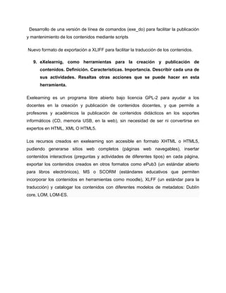 Desarrollo de una versión de línea de comandos (exe_do) para facilitar la publicación
y mantenimiento de los contenidos mediante scripts
Nuevo formato de exportación a XLIFF para facilitar la traducción de los contenidos.
9. eXelearnig, como herramientas para la creación y publicación de
contenidos. Definición. Características. Importancia. Describir cada una de
sus actividades. Resaltas otras acciones que se puede hacer en esta
herramienta.
Exelearning es un programa libre abierto bajo licencia GPL-2 para ayudar a los
docentes en la creación y publicación de contenidos docentes, y que permite a
profesores y académicos la publicación de contenidos didácticos en los soportes
informáticos (CD, memoria USB, en la web), sin necesidad de ser ni convertirse en
expertos en HTML, XML O HTML5.
Los recursos creados en exelearning son accesible en formato XHTML o HTML5,
pudiendo generarse sitios web completos (páginas web navegables), insertar
contenidos interactivos (preguntas y actividades de diferentes tipos) en cada página,
exportar los contenidos creados en otros formatos como ePub3 (un estándar abierto
para libros electrónicos), MS o SCORM (estándares educativos que permiten
incorporar los contenidos en herramientas como moodle), XLFF (un estándar para la
traducción) y catalogar los contenidos con diferentes modelos de metadatos: Dublín
core, LOM, LOM-ES.
 